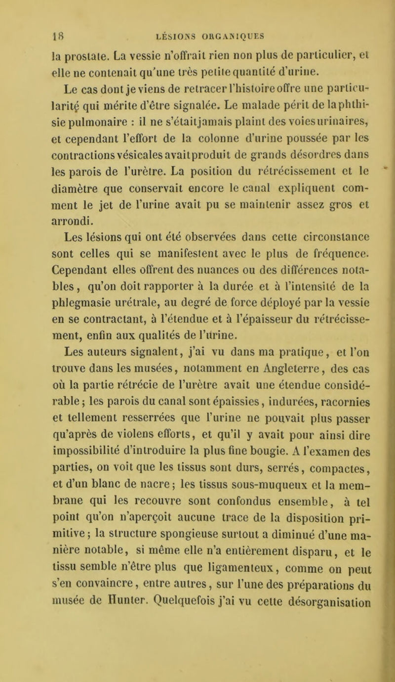 la prostate. La vessie n’offrait rien non plus de particulier, et elle ne contenait qu'une très petite quantité d’urine. Le cas dont je viens de retracer l’iiistoire offre une particu- laritç qui mérite d’être signalée. Le malade périt de la phthi- sie pulmonaire : il ne s’étaitjamais plaint des voies urinaires, et cependant l’effort de la colonne d’urine poussée par les contractionsvésicalesavaitprodiiit de grands désordres dans les parois de l’urètre. La position du rétrécissement et le diamètre que conservait encore le canal expliquent com- ment le jet de l’urine avait pu se maintenir assez gros et arrondi. Les lésions qui ont été observées dans cette circonstance sont celles qui se manifestent avec le plus de fréquence. Cependant elles offrent des nuances ou des différences nota- bles, qu’on doit rapporter à la durée et à l’intensité de la phlegmasie urétrale, au degré de force déployé par la vessie en se contractant, à l’étendue et à l’épaisseur du rétrécisse- ment, enfin aux qualités de l’itrine. Les auteurs signalent, j’ai vu dans ma pratique, et l’on trouve dans les musées, notamment en Angleterre, des cas où la partie rétrécie de l’urètre avait une étendue considé- rable ; les parois du canal sont épaissies, indurées, racornies et tellement resserrées que l’urine ne pouvait plus passer qu’après de violens efforts, et qu’il y avait pour ainsi dire impossibilité d’introduire la plus fine bougie. A l’examen des parties, on voit que les tissus sont durs, serrés, compactes, et d’un blanc de nacre; les tissus sous-muqueux et la mem- brane qui les recouvre sont confondus ensemble, à tel point qu’on n’aperçoit aucune trace de la disposition pri- mitive ; la structure spongieuse surtout a diminué d’une ma- nière notable, si même elle n’a entièrement disparu, et le tissu semble n’être plus que ligamenteux, comme on peut s’en convaincre, entre autres, sur l’une des préparations du musée de Hunier. Quelquefois j’ai vu celle désorganisation