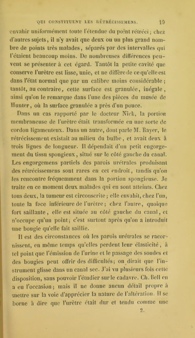 envahir imiformémont loiitc rôiendne du poinl rciréci j chez d'aiiircs sujets, il n’y avait que deux ou uii plus grand nom- bre de points très malades, séparés par des intervalles qui l’étaient beaucoup moins. De nombieuses dilïérences peu- vent se présenter à cet égard. Tantôt la petite cavité que conserve l’urètre est lisse, unie, et ne diffère de ce qu’elle est dans l’état normal que par un calibre moins considérable ; tantôt, au contraire, cette surface est granulée, inégale, ainsi qu’on le remarque dans l’une des pièces du musée de 11 muer, où la surface granulée a près d’un pouce. Dans un cas rapporté par le docteur Nick, la portion membraneuse de l’iirètrc était transformée on une sorte de cordon ligamenteux. Dans un autre, dont parle M. Rayer, le rétrécissement existait au milieu du bulbe, et avait deux à trois lignes de longueur. Il dépendait d’un petit engorge- ment du tissu spongieux, situé sur le côté gauche du canal. Les engorgemens partiels des parois uréirales produisant des réirécissemens sont rares en cet endroit, tandis qu’on les rencontre fréquemment dans la portion spongieuse. Je traite en ce moment deux malades qui en sont atteints. Chez tous deux, la tumeur est circonscrite ; elle envahit, chez l’im, toute la face inférieure de l’urètre ; chez l’auiro, quoique fort saillante, elle est située au côté gauche du canal, et n’occupe qu’un point; c’est surtout après qu’on a introduit une bougie qu’elle fait saillie. Il est des circonstances où les parois urétrales se racor- nissent, en meme temps qu’elles perdent leur élasticité, à tel point que l’émission de l’urine et le passage des sondes et des bougies peut offrir des difficultés; on dirait que l’in- strument glisse dans un canal sec. J’ai vu plusieurs fois cette disposition, sans pouvoir l’étudier sur le cadavre. Ch.Rcll en a eu l’occasion ; mais il ne donne aucun détail propre à mettre sur la voie d’apprécier la nature de l’altération. 11 se borne à dire que l’urètre était dur et tendu comme une 2.