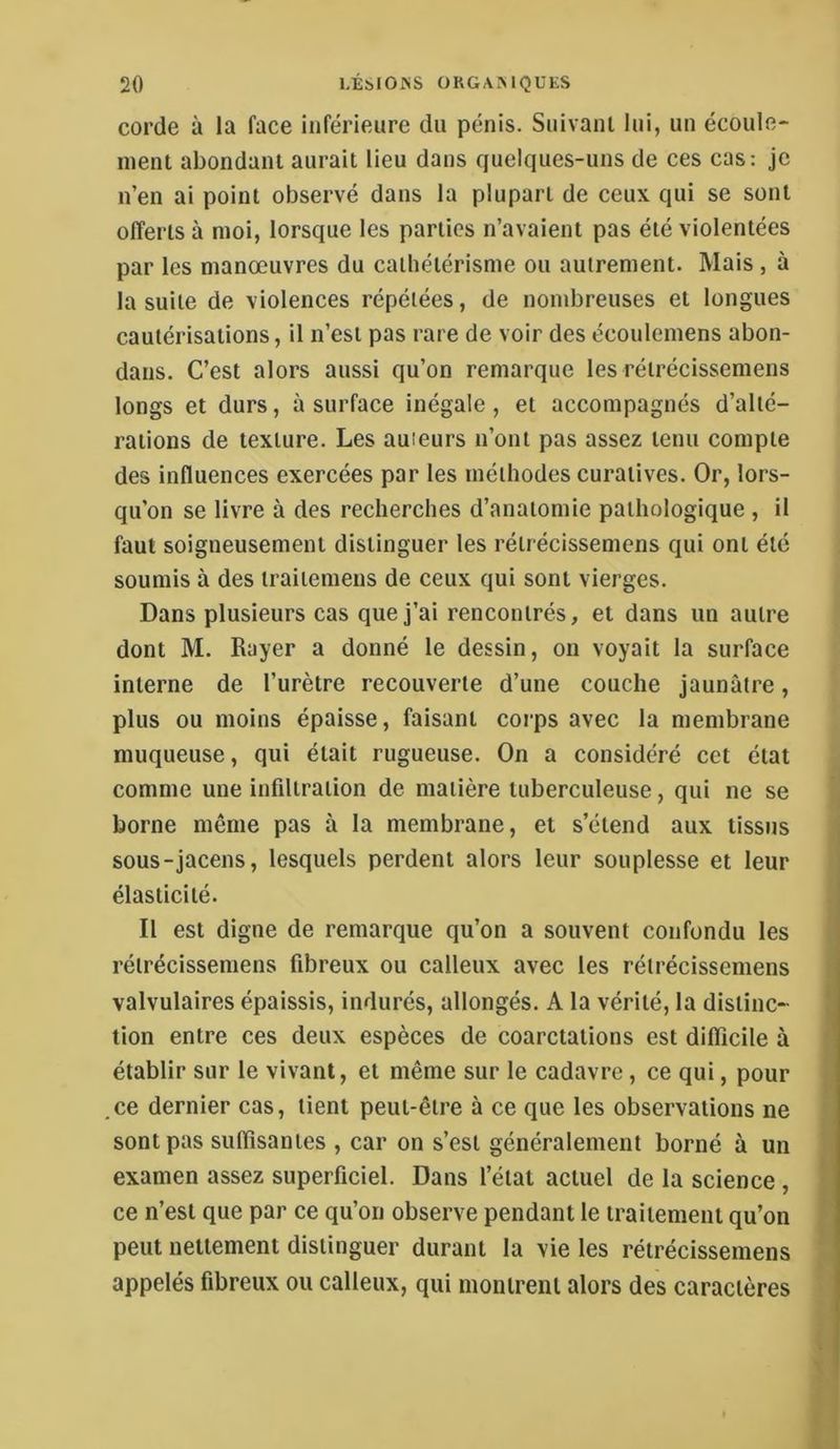 corde à la face inférieure du pénis. Suivant lui, un écoule- ment abondant aurait lieu dans quelques-uns de ces cas: je n’en ai point observé dans la plupart de ceux qui se sont offerts à moi, lorsque les parties n’avaient pas été violentées par les manœuvres du cathétérisme ou autrement. Mais , à la suite de violences répétées, de nombreuses et longues cautérisations, il n’est pas rare de voir des écoulemens abon- dans. C’est alors aussi qu’on remarque les rétrécissemens longs et durs, à surface inégale, et accompagnés d’alté- rations de texture. Les auteurs n’ont pas assez tenu compte des influences exercées par les méthodes curatives. Or, lors- qu’on se livre à des recherches d’anatomie pathologique , il faut soigneusement distinguer les rétrécissemens qui ont été soumis à des traiiemens de ceux qui sont vierges. Dans plusieurs cas que j’ai rencontrés, et dans un autre dont M. Rayer a donné le dessin, on voyait la surface interne de l’urètre recouverte d’une couche jaunâtre, plus ou moins épaisse, faisant corps avec la membrane muqueuse, qui était rugueuse. On a considéré cet état comme une infiltration de matière tuberculeuse, qui ne se borne même pas à la membrane, et s’étend aux tissus sous-jacens, lesquels perdent alors leur souplesse et leur élasticité. Il est digne de remarque qu’on a souvent confondu les rétrécissemens fibreux ou calleux avec les rétrécissemens valvulaires épaissis, indurés, allongés. A la vérité, la distinc- tion entre ces deux espèces de coarctations est difficile à établir sur le vivant, et même sur le cadavre, ce qui, pour ce dernier cas, tient peut-être à ce que les observations ne sont pas suffisantes , car on s’est généralement borné à un examen assez superficiel. Dans l’état actuel de la science , ce n’est que par ce qu’on observe pendant le traitement qu’on peut nettement distinguer durant la vie les rétrécissemens appelés fibreux ou calleux, qui montrent alors des caractères