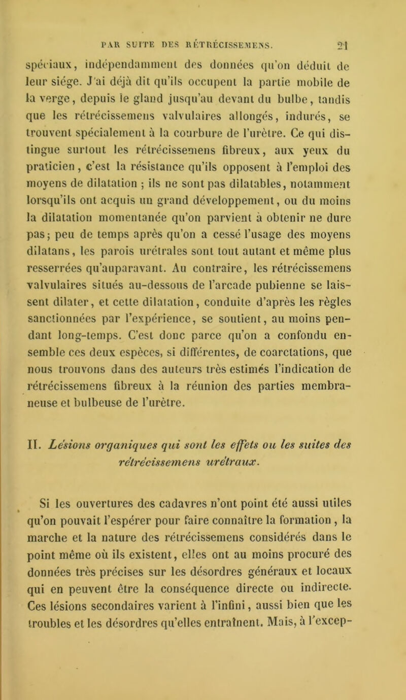 spéciaux, indépendamment des données (lu’on déduit de leur siège. J'ai déjà dit qu’ils occupent la partie mobile de la verge, depuis le gland jusqu’au devant du bulbe, tandis que les rétrécissemens valvulaires allongés, indurés, se trouvent spécialement à la courbure de l’urètre. Ce qui dis- tingue surtout les rétrécissemens fibreux, aux yeux du praticien , c’est la résistance qu’ils opposent à l’emploi des moyens de dilatation ; ils ne sont pas dilatables, notamment lorsqu’ils ont acquis un grand développement, ou du moins la dilatation momentanée qu’on parvient à obtenir ne dure pas; peu de temps après qu’on a cessé l’usage des moyens dilatans, les parois urétrales sont tout autant et même plus resserrées qu’auparavant. Au contraire, les rétrécissemens valvulaires situés au-dessous de l’arcade pubienne se lais- sent dilater, et cette dilatation, conduite d’après les règles sanctionnées par l’expérience, se soutient, au moins pen- dant long-temps. C’est donc parce qu’on a confondu en- semble ces deux espèces, si différentes, de coarctations, que nous trouvons dans des auteurs très estimés l’indication de rétrécissemens fibreux à la réunion des parties membra- neuse et bulbeuse de l’urètre. II. Lésions organiques qui sont les effets ou les suites des rétrécissemens urétraux. Si les ouvertures des cadavres n’ont point été aussi utiles qu’on pouvait l’espérer pour faire connaître la formation , la marche et la nature des rétrécissemens considérés dans le point même où ils existent, elles ont au moins procuré des données très précises sur les désordres généraux et locaux qui en peuvent être la conséquence directe ou indirecte. Ces lésions secondaires varient à l’infini, aussi bien que les troubles et les désordres qu’elles entraînent. Mais, à l’excep-