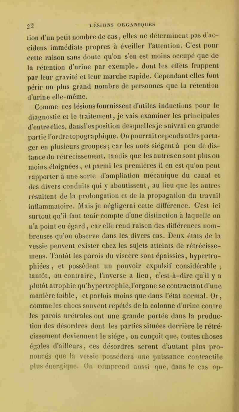 lion d’un petit nombre de cas, elles ne déierniineni pas d'ac- eidens immédiats propres à éveiller l’aileniion. C’est pour celte raison sans doute qu’on s’en est moins occupé que de la rétention d’urine par exemple, dont les effets frappent par leur gravité et leur marche rapide. Cependant elles font périr un plus grand nombre de personnes que la rétention d’urine elle-même. Comme ces lésions fournissent d’utiles inductions pour le diagnostic et le traitement, je vais examiner les principales d’cntreellcs, dans l’exposition desquellesje suivrai en grande partie l’ordre topographique. On pourrait cependantles parta- ger en plusieurs groupes ; car les unes siègent à peu de dis- tancedu rétrécissement, tandis que Icsautresensont pinson moins éloignées, et parmi les premières il en est qu’on peut rapporter à une sorte d’ampliation mécanique du canal et des divers conduits qui y aboutissent, au lieu que les autres résultent de la prolongation et de la propagation du travail inflammatoire. Mais je négligerai cette différence. C’est ici surtout qu’il faut tenir compte d’une distinction à laquelle on n’a point eu égard, car elle rend raison des différences nom- breuses qu’on observe dans les divers cas. Deux états de la vessie peuvent exister chez les sujets atteints de rétrécisse- mens. Tantôt les parois du viscère sont épaissies, hypertro- phiées , et possèdent un pouvoir expulsif considérable ; tantôt, au contraire, l’inverse a lieu, c’est-à-dire qu’il y a plutôt atrophie qu’hypertrophie,l’organe se contractant d’une manière faible, et parfois moins que dans l’état normal. Or, comme les chocs souvent répétés de la colonne d’urine contre les parois urétrales ont une grande portée dans la produc- tion des désordres dont les parties situées derrière le rétré- cissement deviennent le siège, on conçoit que, toutes choses égales d’ailleurs, ces désordres seront d’autant plus pro- noncés que la vessie possédera une puissance contractile plus énergique. On comprend aussi que, dans le cas op-