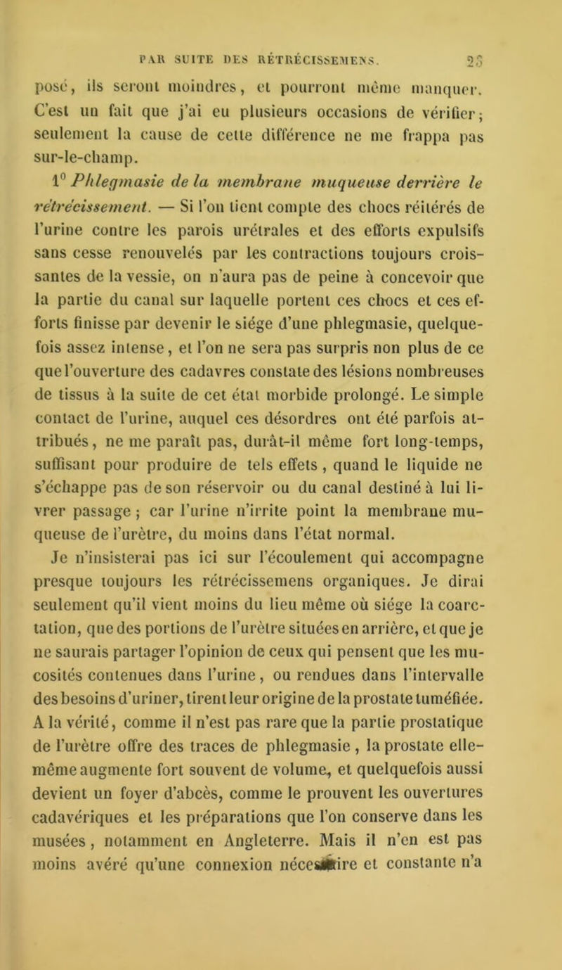 posé, ils scronl inoiiulres, el poiirronl même maiiqiu'r. C’esl un fait que j’ai eu plusieurs occasions de vériticr; seulement la cause de celle différence ne me fiappa pas sur-le-champ. 1“ Phlegmasie de la membrane muqueuse derrière le rétrécissement. — Si l’on lient compte des chocs réilérés de l’urine contre les parois urélrales el des efforts expulsifs sans cesse renouvelés par les contractions toujours crois- santes de la vessie, on n’aura pas de peine à concevoir que la partie du canal sur laquelle portent ces chocs el ces ef- forts finisse par devenir le siège d’une phlegmasie, quelque- fois assez intense, el l’on ne sera pas surpris non plus de ce que l’ouverture des cadavres constate des lésions nombreuses de tissus à la suite de cet état morbide prolongé. Le simple contact de l’urine, auquel ces désordres ont été parfois at- tribués, ne me paraît pas, durât-il même fort long-temps, suffisant pour produire de tels effets , quand le liquide ne s’échappe pas de son réservoir ou du canal destiné à lui li- vrer passage ; car l’urine n’irrite point la membrane mu- queuse de l’urètre, du moins dans l’état normal. Je n’insisterai pas ici sur l’écoulement qui accompagne presque toujours les rélrécissemens organiques. Je dirai seulement qu’il vient moins du lieu même où siège la coarc- tation, que des portions de l’urètre situées en arrière, el que je ne saurais partager l’opinion de ceux qui pensent que les mu- cosités contenues dans l’iirine, ou rendues dans l’intervalle des besoins d’uriner, tirent leur origine de la prostate tuméfiée. A la vérité, comme il n’est pas rare que la partie prostatique de l’urètre offre des traces de phlegmasie, la prostate elle- même augmente fort souvent de volume, et quelquefois aussi devient un foyer d’abcès, comme le prouvent les ouvertures cadavériques el les préparations que l’on conserve dans les musées, notamment en Angleterre. Mais il n’en est pas moins avéré qu’une connexion néces/Érire el constante n’a