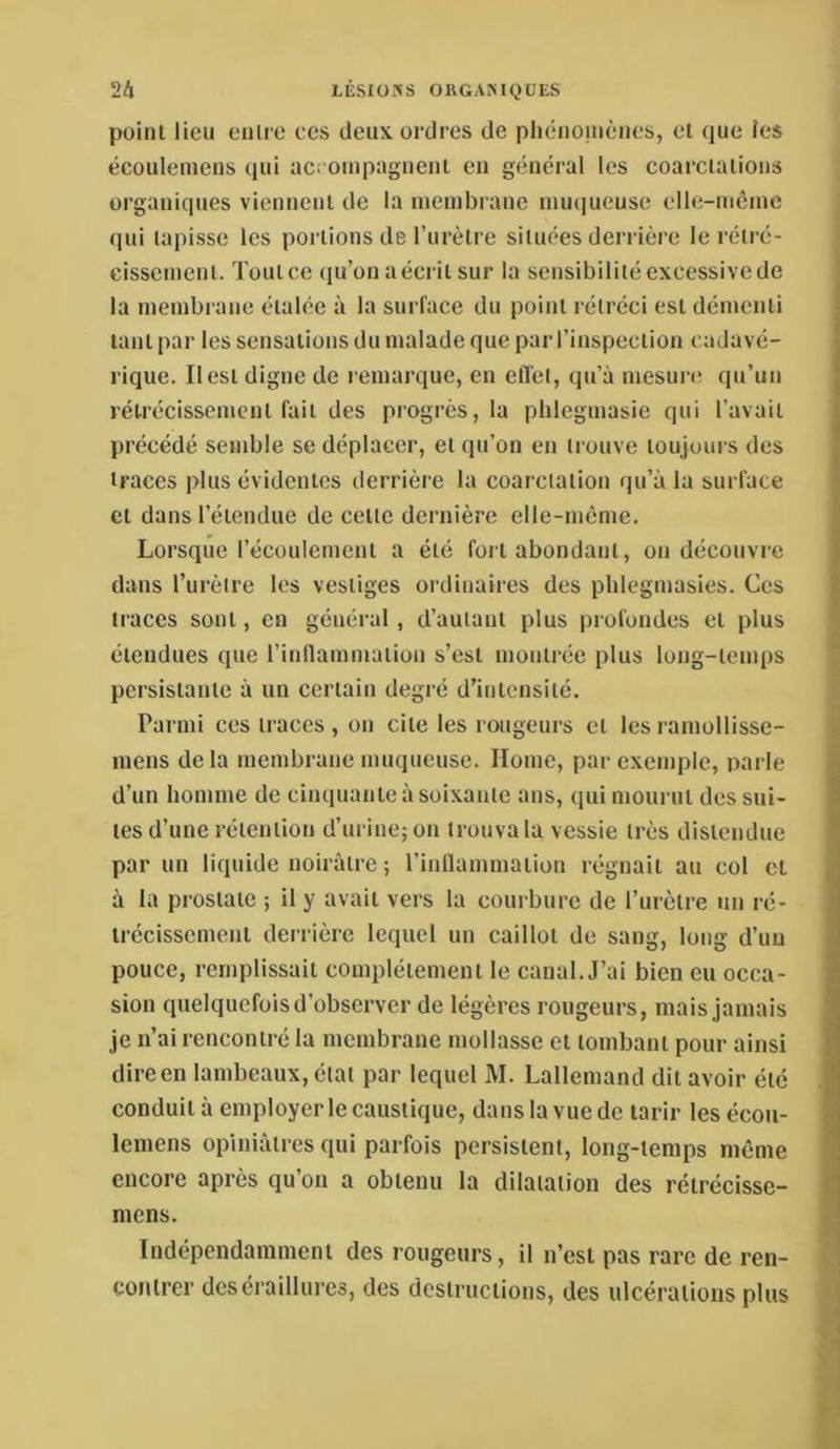 point lieu eiilre ces deux ordres de phénouiènes, et que ies écouleinens qui acrompagnenl en général les coarctations organiques viennent de la membrane muqueuse elle-même qui tapisse les portions de Turètre situées derrière le rétré- eissement. Toutcc (ju’onaéerit sur la scnsibilitéexcessivede la membrane étalée à la surface du point rétréci est démenti tant par les sensations du malade que par l’inspection cadavé- rique. Il est digne de remarque, en effet, qu’à mesurcî qu’un rétrécissement fait des progrès, la phlegmasic qui l’avait précédé semble se déplacer, et qu’on en trouve toujours des traces plus évidentes derrière la coarctation qu’à la surface et dans l’étendue de cette dernière elle-même. Lorsque l’écoulement a été fort abondant, on découvre dans l’urètre les vestiges ordinaires des phlegmasies. Ces traces sont, en général, d’autant plus profondes et plus étendues que l’inllammatlon s’est montrée plus long-temps persistante à un certain degré d’intensité. Parmi ces traces, on cite les rougeurs et lesramollisse- mens delà membrane muqueuse. Home, par exemple, parle d’un homme de cinquante à soixante ans, (pii mourut des sui- tes d’une rétention d’urine; on trouva la vessie très distendue par un liquide noirâtre ; l’inllammation régnait au col et à la prostate ; il y avait vers la courbure de l’urètre un ré- trécissement derrière lequel un caillot de sang, long d’im pouce, remplissait complètement le canal. J’ai bien eu occa- sion quelquefois d’observer de légères rougeurs, mais jamais je n’ai rencontré la membrane mollasse et tombant pour ainsi direen lambeaux, état par lequel M. Lallemand dit avoir été conduit à employer le caustique, dans la vue de tarir les écou- lemens opiniâtres qui parfois persistent, long-temps même encore après qu’on a obtenu la dilatation des rétrécissc- niens. Indépendamment des rougeurs, il n’est pas rare de ren- contrer dcséraillures, des destructions, des ulcérations plus