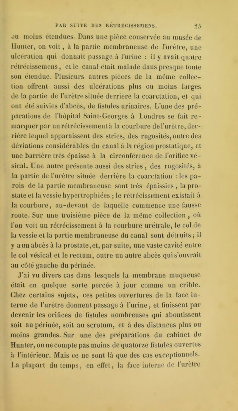 PAU sumi DU8 UETUECISSEMEÎSS. 2.) OU moins élendiies. Dans une pièce conservée au musée de Hunier, on voit, à la partie membraneuse de rurètre, une ulcération qui donnait passage à rurine : il y avait quatre réirécissemens, elle canal était malade dans presque toute son étendue. Plusieurs autres pièces de la même collec- tion offrent aussi des ulcérations plus ou moins larges de la partie de l’urètre située derrière la coarctation, et qui ont été suivies d’abcès, de fistules urinaires. L’une des pré- parations de riiOpiial Saint-Georges à Londres se fait re- marquer par un rétrécissement à la courbure de l’iirèlre, der- rière lequel apparaissent des stries, des rugosités, outre des déviations considérables du canal à la région prostatique, et une barrière très épaisse à la circonférence de l’orifice vé- sical. Une autre présente aussi des stries , des rugosités, à la partie de l’urètre située derrière la coarctation : les pa- rois de la partie membraneuse sont très épaissies , la pro- state et la vessie liypcriropliiées ; le rétrécissement existait à la courbure, au-devant de laquelle commence une fausse roule. Sur une troisième pièce de la même collection, où l’on voit un rétrécissement à la courbure urélrale, le col de la vessie cl la partie membraneuse du canal sont détruits ; il y a un abcès à la prostate, et, par suite, une vaste cavité entre le col vésical et le rectum, outre un autre abcès qui s’ouvrait au coté gauche du périnée. J’ai vu divers cas dans lesquels la membrane muqueuse était en quelque sorte percée à jour comme un crible. Chez certains sujets, ces petites ouvertures de la face in- terne de l’urètre donnent passage à l’urine, cl finissent par devenir les orifices de fistules nombreuses qui aboutissent soit au périnée, soit au scrotum, et à des distances plus ou moins grandes. Sur une des préparations du cabinet de Hunter, on ne compte pas moins de quatorze fistules ouvertes à l’intérieur. Mais ce ne sont là que des cas exceptionnels. La plupart du temps, en effet, la face interne de l’iirèlre