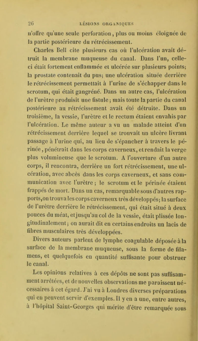 ii’ofl'rc qu’une seule perforaiion, plus ou moins éloignée de la partie postérieure du rétrécissement. Charles Bell cite plusieurs cas où l’ulcération avait dé- truit la membrane muqueuse du canal. Dans l’un, celle- ci était fortement enflammée et ulcérée sur plusieurs points; la prostate contenait du pus; une ulcération située derrière le rétrécissement permettait à l’urine de s’échapper dans le scrotum, qui était gangréné. Dans un autre cas, l’ulcération de l’urètre produisit une fistule ; mais toute la partie du canal postérieure au rétrécissement avait été détruite. Dans un troisième, la vessie, l’iirèlre et le rectum étaient envahis par l’ulcération. Le même auteur a vu un malade atteint d’un rétrécissement derrière lequel se trouvait un ulcère livrant passage à l’urine qui, au lieu de s’épancher à travers le pé- rinée, pénétrait dans les corps caverneux, etrendait la verge plus volumineuse que le scrotum. A l’ouverture d’un autre corps, il rencontra, derrière un fort rétrécissement, une ul- cération, avec abcès dans les corps caverneux, et sans com- munication avec l’urètre ; le scrotum et le périnée étaient frappés de mort. Dans un cas, remarquable sous d’autres rap- ports,on trouva les corps caverneux très développés; la surface de l’urètre derrière le rétrécissement, qui était situé à deux pouces du méat, etjusqu’au col de la vessie, était plissée lon- gitudinalement; on aurait dit en certains endroits un lacis de fibres musculaires très développées. Divers auteurs parlent de lymphe coagulable déposée à la surface de la membrane muqueuse, sous la forme de fila- mens, et quelquefois en quantité suffisante pour obstruer le canal. Les opinions relatives à ces dépôts ne sont pas suffisam- ment arrêtées, et de nouvelles observations me paraissent né- cessaires à cet égard. J ai vu à Londres diverses préparations qui en peuvent servir d’exemples. Il y en a une, entre autres, a 1 hôpital Saint-Georges qui mérite d’être remarquée sous