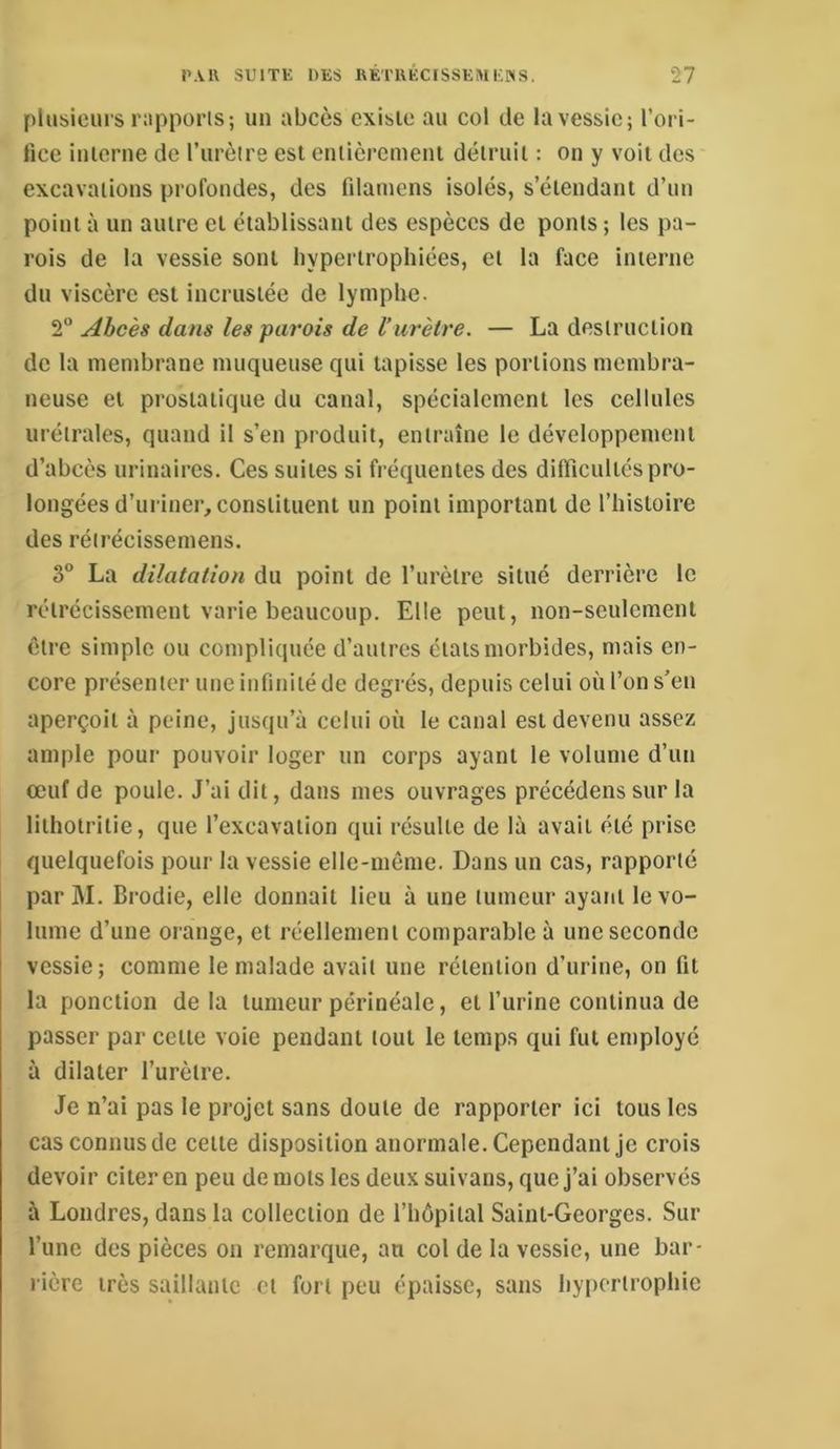 plusiciu s iMpporis; un abcès existe au col de la vessie; l’ori- lice iulenie de l’iirèire est eutièremeiit détruit : on y voit des excavations profondes, des filaïuens isolés, s’étendant d’un point à un autre et établissant des espèces de ponts ; les pa- rois de la vessie sont hypertrophiées, et la face interne du viscère est incrustée de lymphe. 2“ Abcès dans les parois de l’urètre. — La destruction de la membrane muqueuse qui tapisse les portions membra- neuse et prostatique du canal, spécialement les cellules urétrales, quand il s’en produit, entraîne le développement d’abcès urinaires. Ces suites si fréquentes des diffîcultés pro- longées d’uriner, constituent un point important de l’histoire des réirécissemens. 3° La dilatation du point de l’urètre situé derrière le rétrécissement varie beaucoup. Elle peut, non-seulement être simple ou compliquée d’autres états morbides, mais en- core présenter une infinité de degrés, depuis celui où l’on s’en aperçoit à peine, jusqu’à celui où le canal est devenu assez ample pour pouvoir loger un corps ayant le volume d’un œuf de poule. J’ai dit, dans mes ouvrages précédens sur la lithotritie, que l’excavation qui résulte de là avait été prise quelquefois pour la vessie elle-même. Dans un cas, rapporté par M. Brodie, elle donnait lieu à une tumeur ayant le vo- lume d’une orange, et réellement comparable à une seconde vessie; comme le malade avait une rétention d’urine, on fit la ponction delà tumeur périnéale, et l’urine continua de passer par cette voie pendant tout le temps qui fut employé à dilater l’urètre. Je n’ai pas le projet sans doute de rapporter ici tous les cas connus de cette disposition anormale. Cependant je crois devoir citer en peu de mots les deux suivans, que j’ai observés à Londres, dans la collection de l’hôpital Saint-Georges. Sur l’une des pièces on remarque, au col de la vessie, une bar- rière très saillante et fort peu épaisse, sans hyiiertrophie