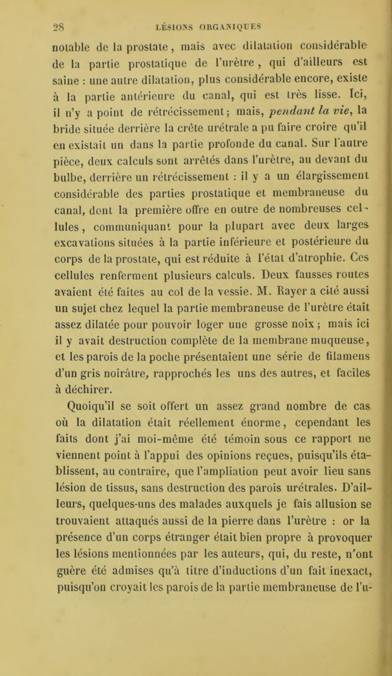 iioiable (Je la prosiaie, mais avec diiaiaiion considérable de la partie prostatique de l’urètre , qui d’ailleurs est saine : une autre dilatation, plus considérable encore, existe à la partie antérieure du canal, qui est très lisse. Ici, il n’y a point de rétrécissement ; mais, pendant la vie^ la bride située derrière la crête urétrale a pu faire croire qu’il en existait un dans la partie profonde du canal. Sur l'autre pièce, deux calculs sont arrêtés dans l’urèire, au devant du bulbe, derrière un rétrécissement : il y a un élargissement considérable des parties prostatique et membraneuse du canal, dont la première offre en outre de nombreuses cel' Iules, communiquant pour la plupart avec deux larges excavations situées à la partie inférieure et postérieure du corps de la prostate, qui est réduite à l’état d’atrophie. Ces cellules renferment plusieurs calculs. Deux fausses routes avaient été faites au col de la vessie. M. Rayer a cité aussi un sujet chez lequel la partie membraneuse de l’urètre était assez dilatée pour pouvoir loger une grosse noix ; mais ici il y avait destruction complète de la membrane muqueuse, et les parois de la poche présentaient une série de filamens d’un gris noirâtre, rapprochés les uns des autres, et faciles à déchirer. Quoiqu’il se soit offert un assez grand nombre de cas où la dilatation était réellement énorme, cependant les faits dont j’ai moi-même été témoin sous ce rapport ne viennent point à l’appui des opinions reçues, puisqu’ils éta- blissent, au contraire, que l’ampliation peut avoir lieu sans lésion de tissus, sans destruction des parois urétrales. D’ail- leurs, quelques-uns des malades auxquels je fais allusion se trouvaient attaqués aussi de la pierre dans l’urètre : or la présence d’un corps étranger était bien propre à provoquer les lésions mentionnées par les auteurs, qui, du reste, n’ont guère été admises qu’à titre d’inductions d’un fait inexact, puisqu’on croyait les parois de la partie membraneuse de l’u-
