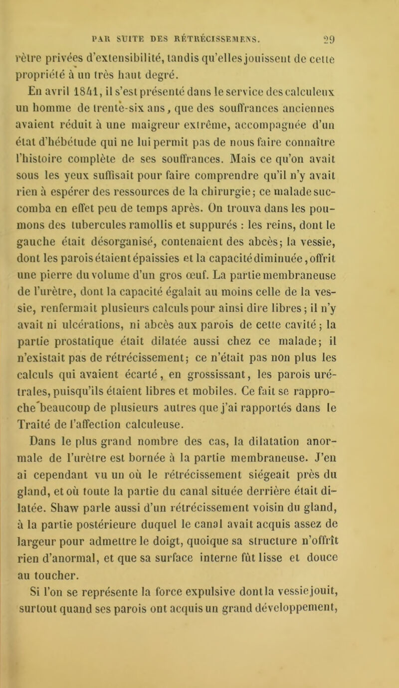 rèlre privées d’extensibilité, tandis qu’elles jouissent de cette propriété à un très haut degré. En avril 18^11, il s’est présenté dans le service des calcnlcux un homme de trente-six ans, que des souflVances anciennes avaient réduit à une maigreur extrême, accompagnée d’un état d’hébétude qui ne lui permit pas de nous faire connaître l’histoire complète de ses souffrances. Mais ce qu’on avait sous les yeux suffisait pour faire comprendre qu’il n’y avait rien à espérer des ressources de la chirurgie; ce malade suc- comba en effet peu de temps après. On trouva dans les pou- mons des tubercules ramollis et suppurés : les reins, dont le gauche était désorganisé, contenaient des abcès; la vessie, dont les parois étaient épaissies et la capacitédiminuée, offrit une pierre du volume d’un gros œuf. La partie membraneuse de l’urètre, dont la capacité égalait au moins celle de la ves- sie, renfermait plusieurs calculs pour ainsi dire libres; il n’y avait ni ulcérations, ni abcès aux parois de cetle cavité ; la partie prostatique était dilatée aussi chez ce malade; il n’existait pas de rétrécissement; ce n’était pas non plus les calculs qui avaient écarté, en grossissant, les parois uré- trales, puisqu’ils étaient libres et mobiles. Ce fait se rappro- clie beaucoup de plusieurs autres que j’ai rapportés dans le Traité de l’affection calculeuse. Dans le plus grand nombre des cas, la dilatation anor- male de l’urèire est bornée à la partie membraneuse. J’en ai cependant vu un où le rétrécissement siégeait près du gland, et où foute la partie du canal située derrière était di- latée. Shaw parle aussi d’un rétrécissement voisin du gland, à la partie postérieure duquel le canal avait acquis assez de largeur pour admettre le doigt, quoique sa structure n’offrît rien d’anormal, et que sa surface interne fût lisse et douce au toucher. Si l’on se représente la force expulsive dont la vessie jouit, surtout quand ses parois ont acquis un grand développement.