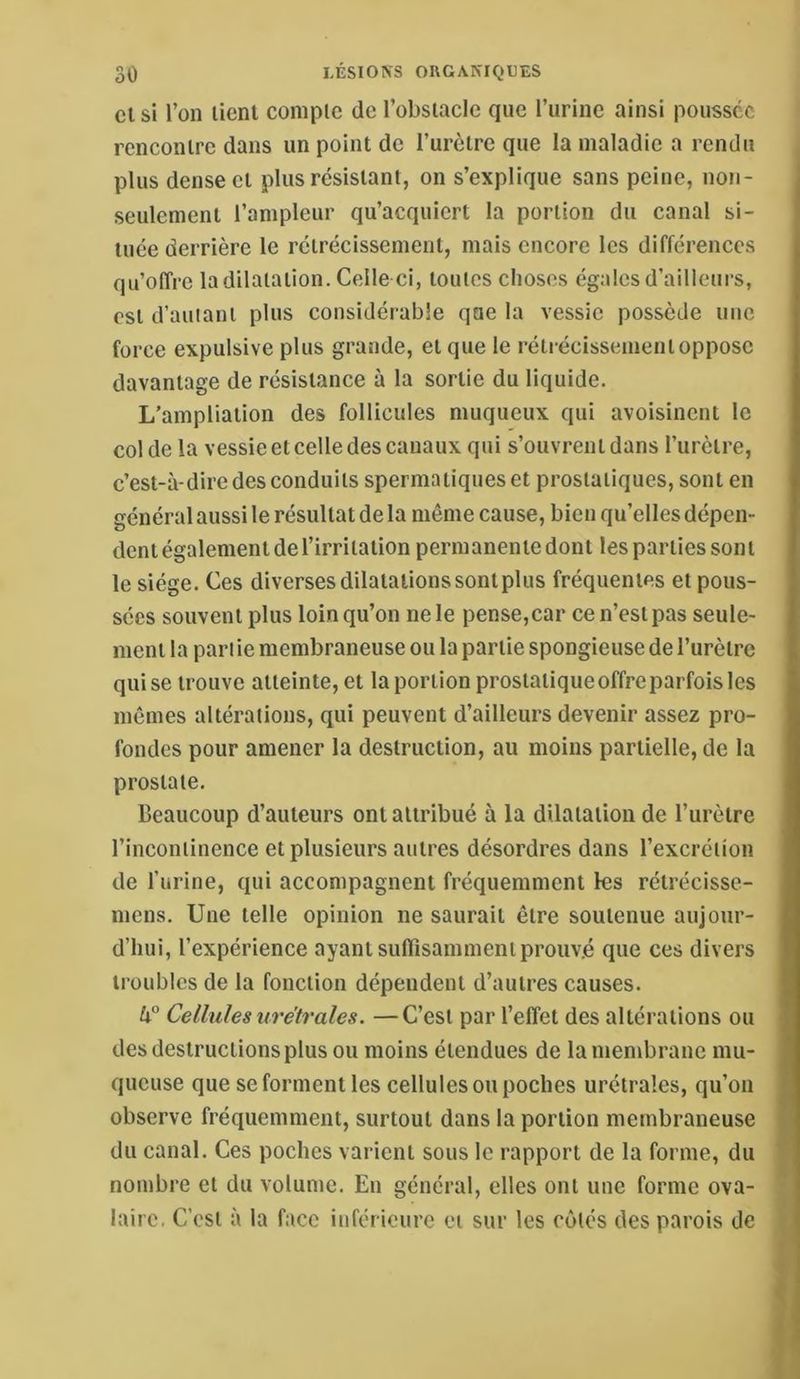 Cl si l’on lient coinplc de l’obsiaclc que Turinc ainsi poussée rcnconlrc dans un point de Turèlrc que la maladie a rendu plus dense et plus résisianl, on s’explique sans peine, non- seulement l’ampleur qu’acquiert la portion du canal si- tuée derrière le rétrécissement, mais encore les différences qu’offre la dilatation. Celle ci, toutes choses égales d’ailleui’s, est d’autant plus considérable que la vessie possède une force expulsive plus grande, et que le rétrécissement oppose davantage de résistance à la sortie du liquide. L'ampliation des follicules muqueux qui avoisinent le col de la vessie et celle des canaux qui s’ouvrent dans l’urètre, c’est-à-dire des conduits spermatiques et prostatiques, sont en général aussi le résultat de la même cause, bien qu’elles dépen- dent également de l’irritation permanente dont les parties sont le siège. Ces diverses dilatations sont plus fréquentes et pous- sées souvent plus loin qu’on ne le pense, car ce n’est pas seule- ment la pan ie membraneuse ou la partie spongieuse de l’urèlrc qui se trouve atteinte, et la portion prostatique offre parfois les mêmes altérations, qui peuvent d’ailleurs devenir assez pro- fondes pour amener la destruction, au moins partielle, de la prostate. beaucoup d’auteurs ont attribué à la dilatation de l’urètre l’incontinence et plusieurs autres désordres dans l’excrétion de l’urine, qui accompagnent fréquemment les rélrécisse- nicns. Une telle opinion ne saurait être soutenue aujour- d’hui, l’expérience ayant suftîsamment prouvé que ces divers troubles de la fonction dépendent d’autres causes. U° Cellules uretrales. —C’est par l’effet des altérations ou des destructions plus ou moins étendues de la membrane mu- queuse que se forment les cellules ou poches urélrales, qu’on observe fréquemment, surtout dans la portion membraneuse du canal. Ces poches varient sous le rapport de la forme, du nombre et du volume. En général, elles ont une forme ova- laire. C’est à la face inférieure et sur les côtés des parois de