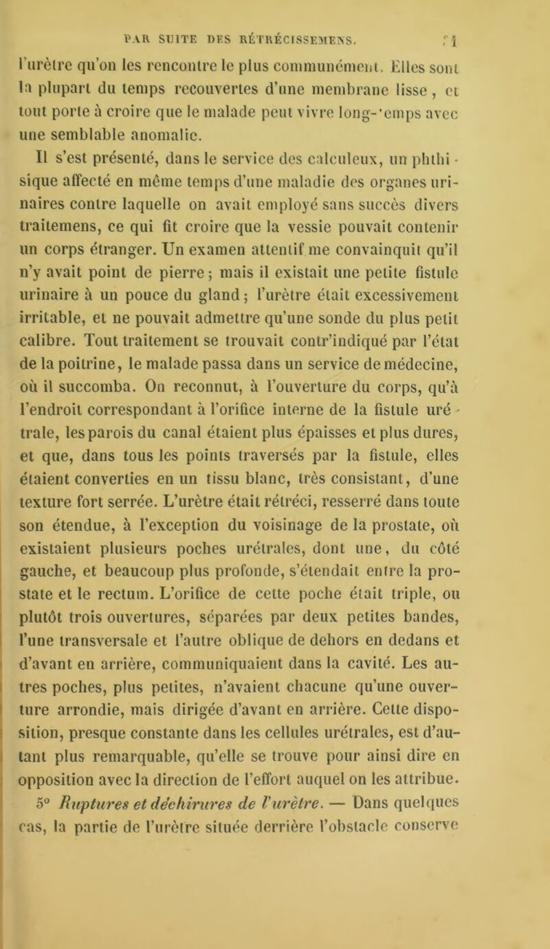 l’urèlre qu’on les rcnconlrc le plus conimiménieni. Elles sont la plupart du temps recouvertes d’une membrane lisse, et tout porte à croire que le malade peut vivre long-’emps avec une semblable anomalie. Il s’est présenté, dans le service des calculeiix, un pbibi - sique affecté en même temps d’une maladie des organes uri- naires contre laquelle on avait employé sans succès divers traitemens, ce qui fit croire que la vessie pouvait contenir un corps étranger. Un examen attentif me convainquit qu’il n’y avait point de pierre ; mais il existait une petite fistule urinaire à un pouce du gland ; l’urètre était excessivement irritable, et ne pouvait admettre qu’une sonde du plus petit calibre. Tout traitement se trouvait contr’indiqué par l’état de la poitrine, le malade passa dans un service de médecine, où il succomba. On reconnut, à l’ouverture du corps, qu’à l’endroit correspondant à l’orifice interne de la fistule uré- traie, les parois du canal étaient plus épaisses et plus dures, et que, dans tous les points traversés par la fistule, elles étaient converties en un tissu blanc, très consistant, d’une texture fort serrée. L’urètre était rétréci, resserré dans toute son étendue, à l’exception du voisinage de la prostate, où existaient plusieurs poches urétrales, dont une, du coté gauche, et beaucoup plus profonde, s’étendait entre la pro- state et le rectum. L’orifice de cette poche était triple, ou plutôt trois ouvertures, séparées par deux petites bandes, I l’une transversale et l’autre oblique de dehors en dedans et I d’avant en arrière, communiquaient dans la cavité. Les au- I très poches, plus petites, n’avaient chacune qu’une ouver- I ture arrondie, mais dirigée d’avant en arrière. Cette dispo- I sition, presque constante dans les cellules urétrales, est d’au- I tant plus remarquable, qu’elle se trouve pour ainsi dire en ; opposition avec la direction de l’effort auquel on les attribue. 5° Ruptures et déchirures de Vurètre. — Dans quelques cas, la partie de l’urètre située derrière l’obstacle conserve