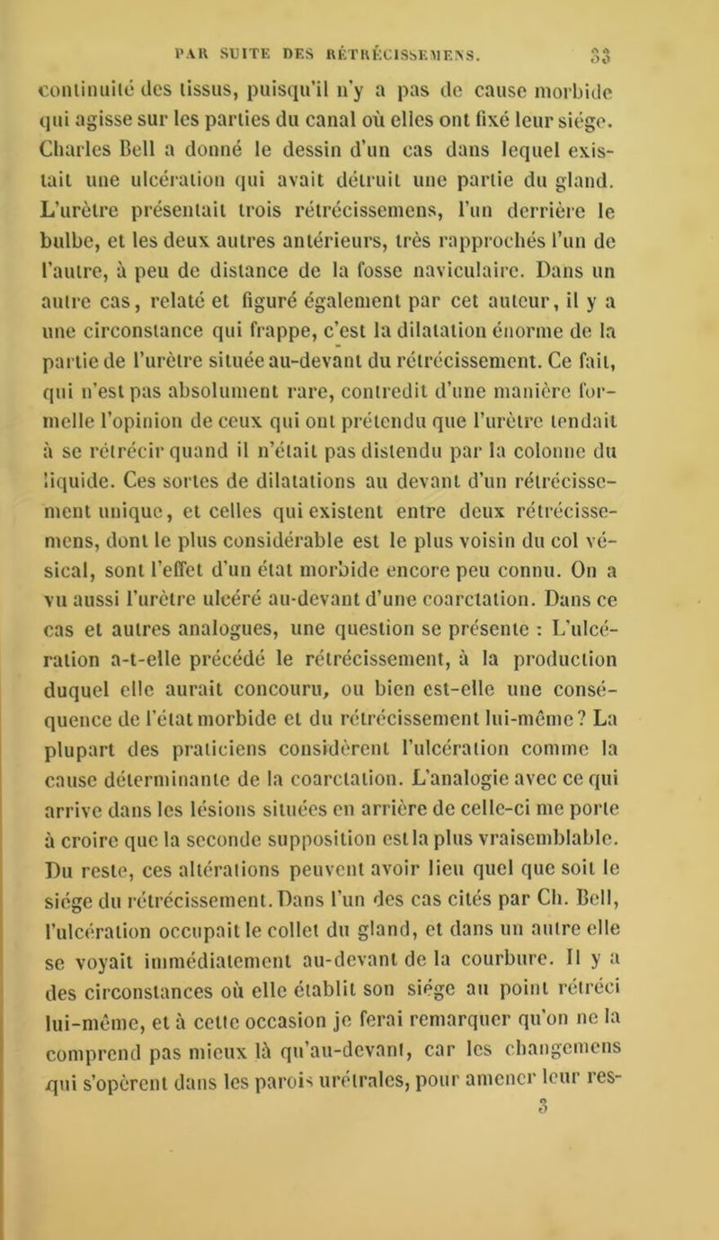 coiiiiiiuilc des lissus, puisqu’il n’y a pas de cause morbide qui agisse sur les parties du canal où elles ont fixé leur siège. Charles Bell a donné le dessin d’un cas dans lequel exis- tait une ulcéi'aiion qui avait détruit une partie du gland. L’urètre présentait trois rétrécisseniens, l’un derrière le bulbe, et les deux autres antérieurs, très rapprochés run de l’autre, à peu de distance de la fosse naviculairc. Dans un autre cas, relaté et figuré également par cet auteur, il y a une circonstance qui frappe, c’est la dilatation énorme de la partie de l’urètre située au-devant du rétrécissement. Ce fait, qui n’est pas absolument rare, contredit d’une manière for- melle l’opinion de ceux qui ont prétendu que l’iirètrc tendait à SC rétrécir quand il n’était pas distendu par la colonne du liquide. Ces sortes de dilatations au devant d’un rétrécisse- ment unique, et celles qui existent entre deux rétrécisse- mens, dont le plus considérable est le plus voisin du col vé- sical, sont l’effet d’un état mor’oide encore peu connu. On a vu aussi l’urètre ulcéré au-devant d’une coarctation. Dans ce cas et autres analogues, une question se présente : L’ulcé- ration a-t-elle précédé le rétrécissement, à la production duquel elle aurait concouru, ou bien est-elle une consé- quence de l’état morbide et du rétrécissement lui-mêrnc? La plupart des praticiens considèrent l’ulcération comme la cause déterminante de la coarctation. L’analogie avec ce qui arrive dans les lésions situées en arrière de celle-ci me porte à croire que la seconde supposition est la plus vraisemblable. Du reste, ces altérations peuvent avoir lieu quel que soit le siège du rétrécissement. Dans l’un des cas cités par Ch. Bell, l’ulcération occupait le collet du gland, et dans un autre elle SC voyait immédiatement au-devant de la courbure. D y a des circonstances où elle établit son siège au point rétréci lui-même, et à cette occasion je ferai remarquer qu’on no la comprend pas mieux là qu’au-devant, car les changemens qui s’opèrent dans les parois urétralcs, pour amener leur res- 3