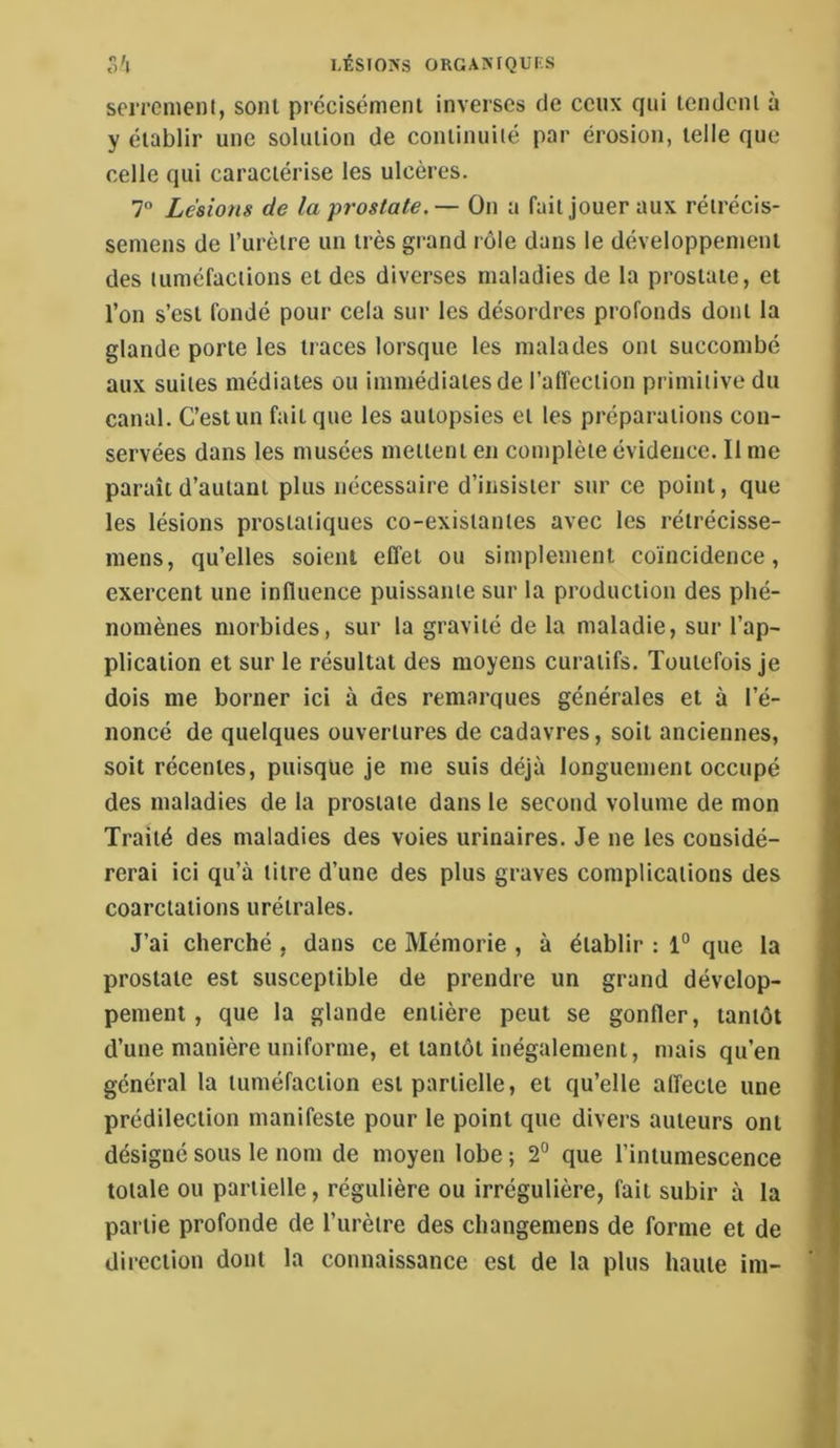 seiTCnienl, sont précisément inverses de ceux qui tendent à y établir une solution de continuiié par érosion, telle que celle qui caractérise les ulcères. 7” Lésions de la'prostate.— On a fait jouer aux rétrécis- seniens de l’urètre un très grand rôle dans le développement des tuméfactions et des diverses maladies de la prostate, et l’on s’est fondé pour cela sur les désordres profonds dont la glande porte les traces lorsque les malades ont succombé aux suites médiates ou immédiates de l’alfection primitive du canal. C’est un fait que les autopsies et les préparations con- servées dans les musées mettent en complète évidence. Il me paraît d’autant plus nécessaire d’insister sur ce point, que les lésions prostatiques co-existantes avec les rétrécisse- mens, qu’elles soient effet ou simplement coïncidence, exercent une influence puissante sur la production des phé- nomènes morbides, sur la gravité de la maladie, sur l’ap- plication et sur le résultat des moyens curatifs. Toutefois Je dois me borner ici à des remarques générales et à l’é- noncé de quelques ouvertures de cadavres, soit anciennes, soit récentes, puisque je me suis déjà longuement occupé des maladies de la prostate dans le second volume de mon Traité des maladies des voies urinaires. Je ne les considé- rerai ici qu’à titre d’une des plus graves complications des coarctations urétrales. J’ai cherché , dans ce Mémorie , à établir : 1° que la prostate est susceptible de prendre un grand dévelop- pement, que la glande entière peut se gonfler, tantôt d’une manière uniforme, et tantôt inégalement, mais qu’en général la tuméfaction est partielle, et qu’elle affecte une prédilection manifeste pour le point que divers auteurs ont désigné sous le nom de moyen lobe ; 2° que l’intumescence totale ou partielle, régulière ou irrégulière, fait subir à la partie profonde de l’iirèire des changemens de forme et de direction dont la connaissance est de la plus haute im-