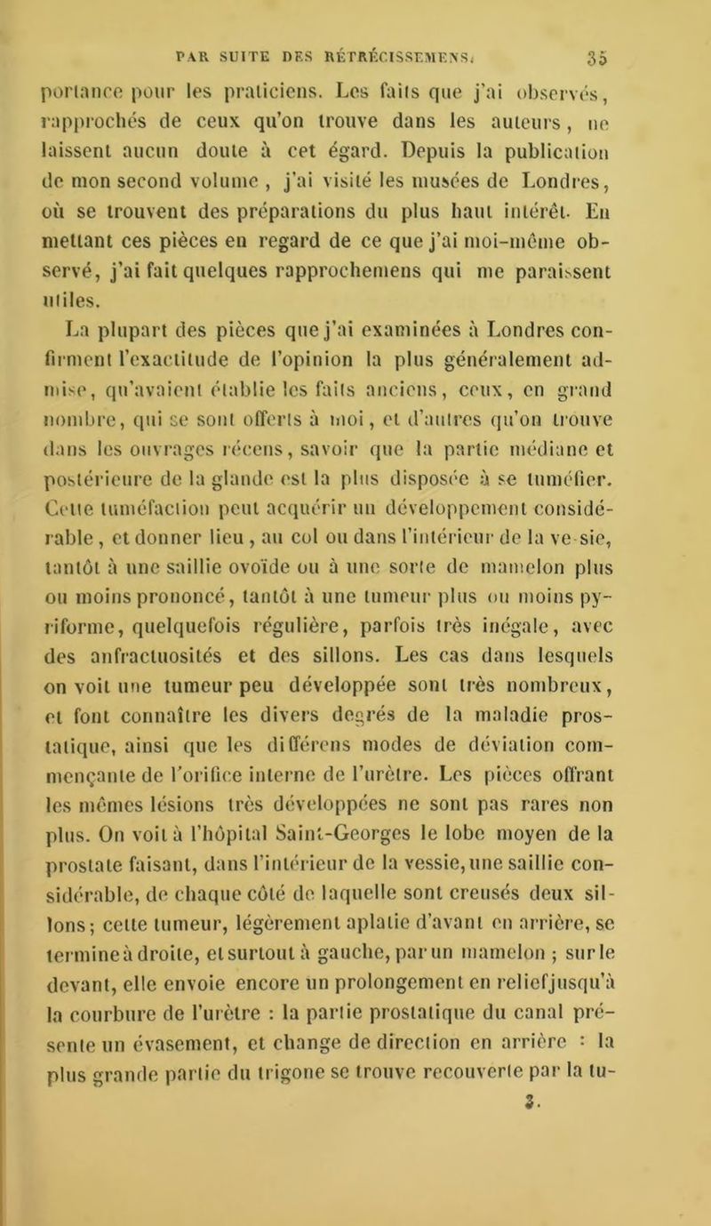 porianro pour les praticiens. Les faits que j’ai ob.servés, rapprochés de ceux qu’on trouve dans les auteurs, no laissent aucun doute à cet égard. Depuis la publication de mon second volume , j’ai visité les musées de Londres, où se trouvent des préparations du plus haut intérêt. En mettant ces pièces en regard de ce que j’ai moi-même ob- servé, j’ai fait quelques rapprocliemens qui me parai^sent utiles. La plupart des pièces que j’ai examinées à Londres con- firment l’exactitude de l’opinion la plus généralement ad- mise, qu’avaient établie les faits anciens, ceux, en grand nombre, qui se sont offerts à moi, et d’autres (pi’on trouve dans les ouvrages récens, savoir que la partie médiane et postérieure de la glande est la plus disposée à se tumélier. Cette tuméfaction peut acquérir un développement considé- rable , et donner lieu , au col ou dans l’intérieur de la ve sic, tantôt à une saillie ovoïde ou à une sorte de mamelon plus ou moins prononcé, tantôt à une tumeur plus ou moins py- riforme, quelquefois régulière, parfois très inégale, avec des anfractuosités et des sillons. Les cas dans lesquels on voit une tumeur peu développée sont très nombreux, et font connaître les divers degrés de la maladie pros- tatique, ainsi que les diCférens modes de déviation com- mençante de rorifice interne de l’urètre. Les pièces oflrant les mêmes lésions très développées ne sont pas rares non plus. On voila l’hêpital Saint-Georges le lobe moyen de la prostate faisant, dans l’intérieur de la vessie,une saillie con- sidérable, de chaque côté de laquelle sont creusés deux sil- lons; celte tumeur, légèrement aplatie d’avant en arrière, se termine à droite, et surtout à gauche, par un mamelon ; sur le devant, elle envoie encore un prolongement en reliefjusqu’à la courbure de l’urètre : la partie prostatique du canal pré- sente un évasement, et change de direction en arrière : la pins grande partie du trigone se trouve recouverte par la lu- i.