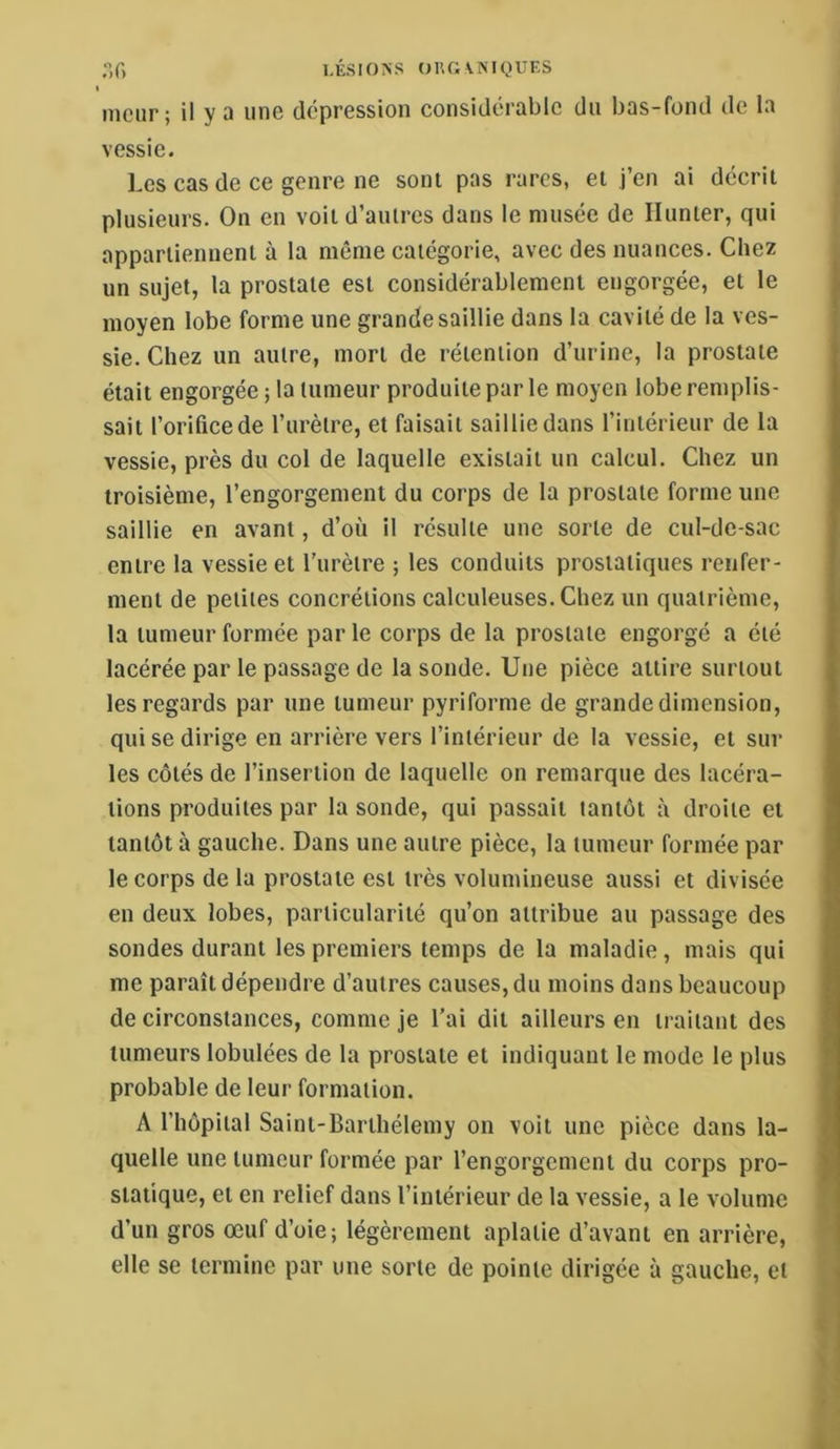 ;’,f) LÉSIONS OUGINIQUES I mciir; il y a une dépression considérable du bas-fond de la vessie. Les cas de ce genre ne sont pas rares, et j’en ai décrit plusieurs. On en voit d’autres dans le musée de Ilunter, qui appartiennent à la même catégorie, avec des nuances. Chez un sujet, la prostate est considérablement engorgée, et le moyen lobe forme une grande saillie dans la cavité de la ves- sie. Chez un autre, mort de rétention d’urine, la prostate était engorgée ; la tumeur produite par le moyen lobe remplis- sait l’orifice de l’urètre, et faisait saillie dans l’intérieur de la vessie, près du col de laquelle existait un calcul. Chez un troisième, l’engorgement du corps de la prostate forme une saillie en avant, d’où il résulte une sorte de cul-de-sac entre la vessie et l’urètre ; les conduits prostatiques renfer- ment de petites concrétions calculeuses.Cliez un quatrième, la tumeur formée par le corps de la prostate engorgé a été lacérée par le passage de la sonde. Une pièce attire surtout les regards par une tumeur pyriforme de grande dimension, qui se dirige en arrière vers l’intérieur de la vessie, et sur les côtés de l’insertion de laquelle on remarque des lacéra- tions produites par la sonde, qui passait tantôt à droite et tantôt à gauche. Dans une autre pièce, la tumeur formée par le corps de la prostate est très volumineuse aussi et divisée en deux lobes, particularité qu’on attribue au passage des sondes durant les premiers temps de la maladie, mais qui me paraît dépendre d’autres causes, du moins dans beaucoup de circonstances, comme je l’ai dit ailleurs en traitant des tumeurs lobulées de la prostate et indiquant le mode le plus probable de leur formation. A l’hôpital Saint-Barthélemy on voit une pièce dans la- quelle une tumeur formée par l’engorgement du corps pro- statique, et en relief dans l’intérieur de la vessie, a le volume d’un gros œuf d’oie; légèrement aplatie d’avant en arrière, elle se termine par une sorte de pointe dirigée à gauche, et