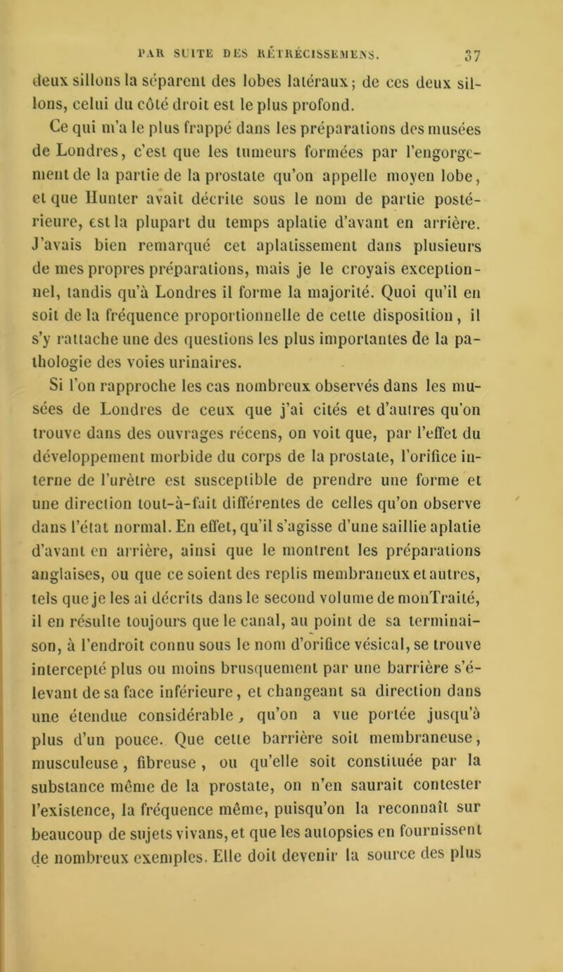 deux sillons la séparent des lobes latéraux; de ces deux sil- lons, celui du côté droit est le plus profond. Ce qui m’a le plus frappé dans les préparations dos musées de Londres, c’est que les tumeurs formées par l’engorgc- menlde la partie de la prostate qu’on appelle moyen lobe, et que Ilunter avait décrite sous le nom de partie posté- rieure, est la plupart du temps aplatie d’avant en arrière. J’avais bien remarqué cet aplatissement dans plusieurs de mes propres préparations, mais je le croyais exception- nel, tandis qu’à Londres il forme la majorité. Quoi qu’il en soit de la fréquence proportionnelle de celte disposition , il s’y rattache une des questions les plus importantes de la pa- thologie des voies urinaires. Si l’on rapproche les cas nombreux observés dans les mu- sées de Londres de ceux que j’ai cités et d’autres qu’on trouve dans des ouvrages récens, on voit que, par l’effet du développement morbide du corps de la prostate, l’orifice in- terne de l’urètre est susceptible de prendre une forme et une direction lout-à-fait différentes de celles qu’on observe dans l’état normal. En effet, qu’il s’agisse d’une saillie aplatie d’avant en arrière, ainsi que le montrent les préparations anglaises, ou que ce soient des replis membraneux et autres, tels que je lésai décrits dans le second volume de monXraiié, il en résulte toujours que le canal, au point de sa terminai- son, à l’endroit connu sous le nom d’orifice vésical, se trouve intercepté plus ou moins brusquement par une barrière s’é- levant de sa face inférieure, et changeant sa direction dans une étendue considérable, qu’on a vue portée jusqu’à plus d’un pouce. Que celle barrière soit membraneuse, musculeuse, fibreuse , ou qu’elle soit constituée par la substance môme de la prostate, on n’en saurait contester l’existence, la fréquence même, puisqu’on la reconnaît sur beaucoup de sujets vivans,et que les autopsies en fournissent de nombreux exemples. Elle doit devenir la source des plus