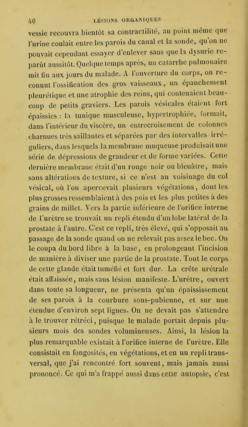 vessie recouvra bientôt sa contractilité, au point nièine (jiie l’iirine coulait entre les parois du canal et la sonde, qu on ne pouvait cependant essayer d’enlever sans que la dysui ie re- j)arùt aussitôt. QueUiuc temps après, un catarrhe pulmonaiie mit fin aux jours du malade. A rouverturc du corps, on re- connut l’ossification des gros vaisseaux, un cpancliemcut pleurétique et une atrophie des reins, qui contenaient beau- coup de petits graviers. Les parois vésicales étaient foit épaissies : la tunique musculeuse, hypertrophiée, lormait, dans l’intéi'ieur du viscère, un entrecroisement de colonnes charnues très saillantes et séparées par des intervalles irré- guliers, dans lesquels la membrane muqueuse produisait une série de dépressions de grandeur et de forme variées. Cette dernière membrane était d’un rouge noir ou bleuâtre, mais sans altérations de texture, si ce n’est au voisinage du col vésical, où l’on apercevait plusieurs végétations, dont les plus grosses ressemblaient à des pois et les plus petites à des grains de millet. Vers la partie inférieure de l’orifice interne de Turèlrese trouvait un repli étendu d’un lobe latéral de la prostate à l’autre. C’est ce repli, très élevé, qui s’opposait au passage de la sonde quand on ne relevait pas assez le bec. On le coupa du bord libre à la base, en prolongeant l’incision de manière à diviser une partie de la prostate. Tout le corps de cette glande était tuméfié et fort dur. La crête urétrale était affaissée, mais sans lésion manifeste. L’urètre, ouvert dans toute sa longueur, ne présenta qu’un épaississement de ses parois à la courbure sous-pubienne, et sur une étendue d’environ sept lignes. On ne devait pas s’attendre à le trouver rétréci, puisque le malade portait depuis plu- sieurs mois des sondes volumineuses. Ainsi, la lésion la plus remarquable existait à l’orifice interne de l’urètre. Elle consistait en fongosités, en végétations, et en un repli trans- versal, que j’ai rencontré fort souvent, mais jamais aussi prononcé. Ce qui m’a frappé aussi dans celte autopsie, c’est