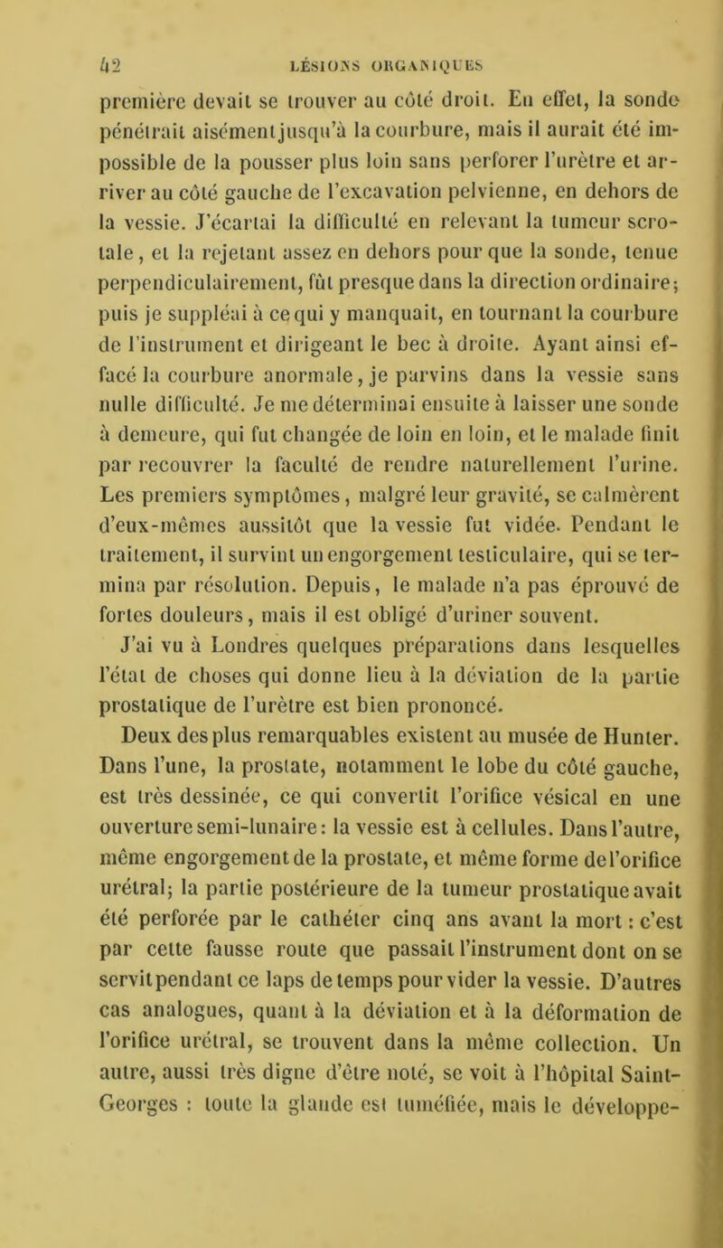 U2 LÉSlüxNS OHGAKK1LES première devait se trouver au côté droit. Eu effet, la sonde pcnéirait aiscmeiiijusqu’à la courbure, mais il aurait été im- possible de la pousser plus loin sans perforer l’urètre et ar- river au côté gauche de l’excavation pelvienne, en dehors de la vessie. J’écariai la difficulté en relevant la tumeur scro- tale, et la rejetant assez en dehors pour que la sonde, tenue perpendiculairement, fût presque dans la direction oi’dinaire; puis je suppléai à ce qui y manquait, en tournant la courbure de rinstriimeni et dirigeant le bec à droite. Ayant ainsi ef- facé la courbure anormale, je parvins dans la vessie sans nulle difficulté. Je me déterminai ensuite à laisser une sonde à demeur e, qui fut changée de loin en loin, et le malade finit par r-ecouvr-er la faculté de rendre naturellement l’ur-ine. Les pr ernier’s symptômes, malgré leur gravité, se calmèrent d’eux-rnêmcs aussitôt que la vessie fut vidée. Pendant le traitement, il survint unengorgenrent testiculaire, qui se ter- mina par résolution. Depuis, le malade n’a pas éprouvé de fortes douleurs, mais il est obligé d’uriner souvent. J’ai vu à Londres quelques préparations darrs lesquelles l’état de choses qui donne lieu à la déviation de la partie prostatique de l’urètre est bien prononcé. Deux des plus remarquables existent au musée de Hunier. Dans l’une, la prostate, notamment le lobe du côté gauche, est très dessinée, ce qui convertit l’orifice vésical en une ouverture semi-lunaire: la vessie est à cellules. Dans l’autre, même engorgement de la prostate, et même forme de l’orifice urélral; la partie postérieure de la tumeur prostatique avait été perforée par le cathéter cinq ans avant la mort : c’est par celle fausse roule que passait l’instrument dont on se scrvilpendant ce laps de temps pour vider la vessie. D’autres cas analogues, quant à la déviation et à la déformation de l’orifice urélral, se trouvent dans la même collection. Un autre, aussi très digne d’être noté, se voit à l’hôpiial Saint- Georges : toute la glande est tuméfiée, mais le développe-