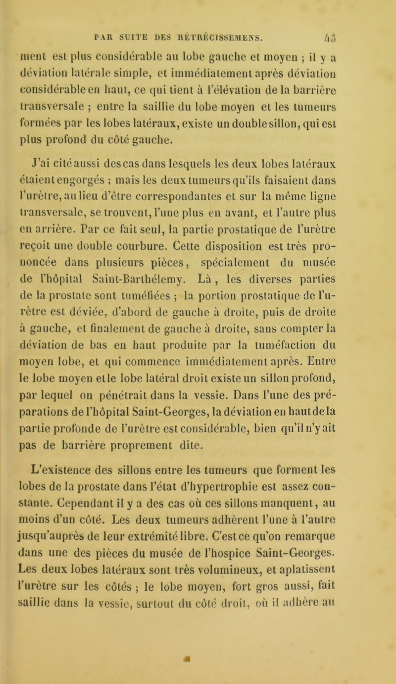 niciii esi plus considérable au lobe gauche et moyen ; il y a déviation latérale simple, et immédiatement après déviation considérable en haui, ce qui tient à l’élévation de la barrière transversale ; entre la saillie du lobe moyen et les tumeurs formées par les lobes latéraux, existe undoublesillon,quicsi plus profond du côté gauche. J’ai cité aussi descas dans lesquels les deux lobes latéraux étaient engorgés ; mais les deux tumeurs qu’ils faisaient dans l’urètre, au lieu d’étre correspondantes et sur la même ligne transversale, se trouvent, l’nne plus en avant, et l’autre plus en arrière. Par ce fait seul, la partie prostatique de l’urètre reçoit une double courbure. Cette disposition est très pro- noncée dans plusieurs pièces, spécialement du musée de l’hôpital Saint-Barthélemy. Là , les diverses parties de la prostate sont tuméfiées ; la portion prostatique de l’u- rètre est déviée, d’abord de gauche à droite, puis de droite à gauche, et finalement de gauche à droite, sans compter la déviation de bas en haut produite par la tuméfaction du moyen lobe, et qui commence immédiatement après. Entre le lobe moyen etle lobe latéral droit existe un sillon profond, par lequel on pénétrait dans la vessie. Dans l’iinc des pré- parations de l’hôpital Saint-Georges, la déviation en hautdela partie profonde de l’urètre est considérable, bien qu’il n’y ait pas de barrière proprement dite. L’existence des sillons entre les tumeurs que forment les lobes de la prostate dans l’état d’hypertrophie est assez con- stante. Cependant il y a des cas où ces sillons manquent, au moins d’un côté. Les deux tumeurs adhèrent l’une à l’autre jusqu’auprès de leur extrémité libre. C’est ce qu’on remarque dans une des pièces du musée de l’hospice Saint-Georges. Les deux lobes latéraux sont très volumineux, et aplatissent l’urètre sur les côtés ; le lobe moyen, fort gros aussi, fait saillie dans la vessie, surtout du côté droit, où il adhère au