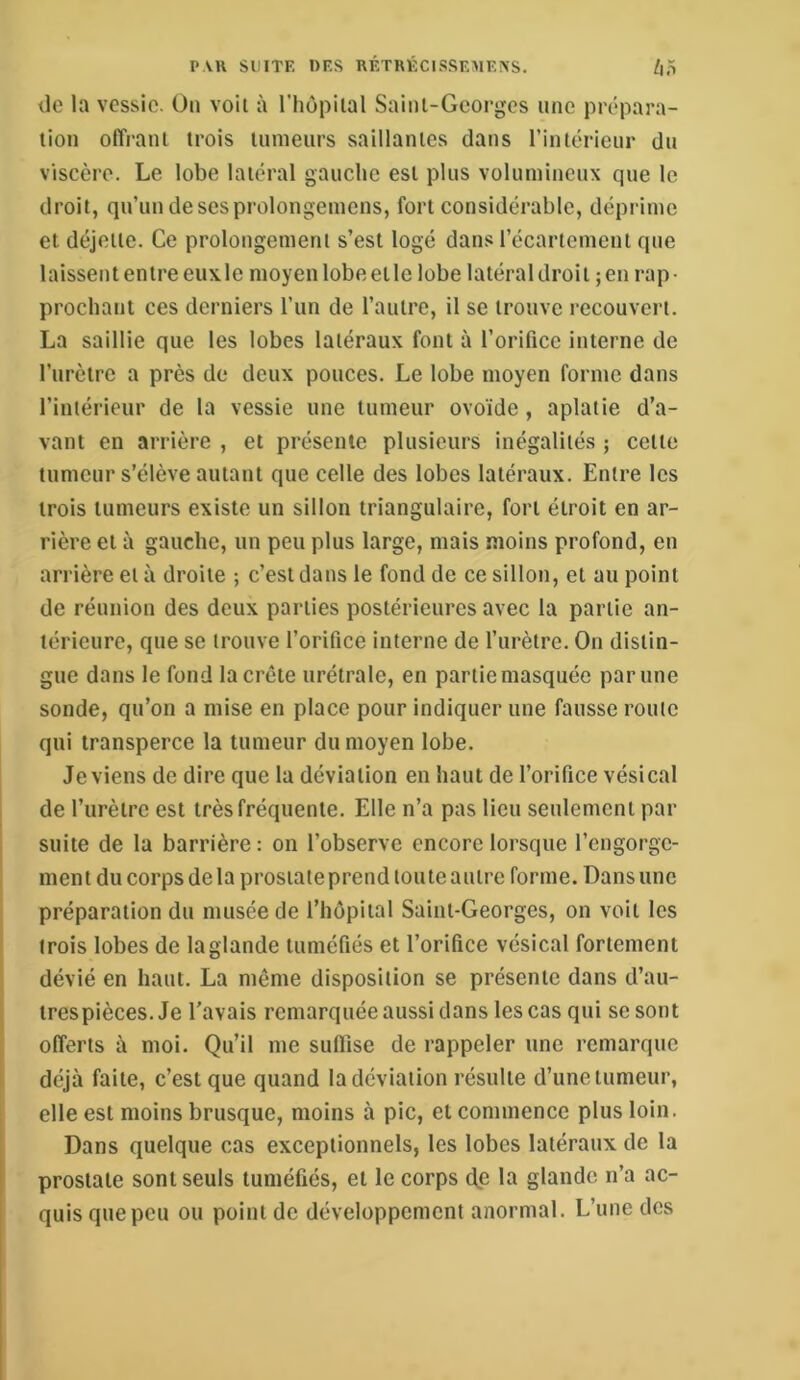 tle la vessie. On voit à l’hôpiial Sainl-Gcorges une prépara- tion offrant trois tumeurs saillantes dans rintérieur du viscère. Le lobe latéral gauche est plus volumineux que le droit, qu’un de ses prolongemens, fort considérable, déprime et déjeile. Ce prolongement s’est logé dans l’écartement que laissent entre euxle moyen lobe elle lobe latéral droit ; en rap- prochant ces derniers l’un de l’autre, il se trouve recouvert. La saillie que les lobes latéraux font à l’orifice interne de l’urètre a près de deux pouces. Le lobe moyen forme dans l’intérieur de la vessie une tumeur ovoïde , aplatie d’a- vant en arrière , et présente plusieurs inégalités ; celle tumeur s’élève autant que celle des lobes latéraux. Entre les trois tumeurs existe un sillon triangulaire, fort étroit en ar- rière et à gauche, un peu plus large, mais moins profond, en arrière et à droite ; c’est dans le fond de ce sillon, et au point de réunion des deux parties postérieures avec la partie an- térieure, que se trouve l’orifice interne de l’urètre. On distin- gue dans le fond la crête urétrale, en partie masquée par une sonde, qu’on a mise en place pour indiquer une fausse route qui transperce la tumeur du moyen lobe. deviens de dire que la déviation en haut de l’orifice vésical de l’iirètrc est très fréquente. Elle n’a pas lieu seulement par suite de la barrière : on l’observe encore lorsque l’engorge- ment du corps de la prostate prend tou te autre forme. Dans une préparation du musée de l’hôpital Saint-Georges, on voit les trois lobes de la glande tuméfiés et l’orifice vésical fortement dévié en haut. La même disposition se présente dans d’aii- trespièces. Je l'avais remarquée aussi dans les cas qui se sont offerts à moi. Qu’il me suflise de rappeler une remarque déjà faite, c’est que quand la déviation résulte d’une tumeur, elle est moins brusque, moins à pic, et commence plus loin. Dans quelque cas exceptionnels, les lobes latéraux de la prostate sont seuls tuméfiés, et le corps dp la glande n’a ac- quis que peu ou point de développement anormal. L’une des