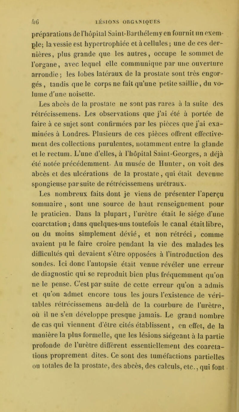 UG UCSIO>S ORGVNIQUES préparations de l’hôpital Saint-Ilarihélemyen fournit un exem- ple; la vessie est hypertrophiée et à cellules ; une de ces der- nières, plus grande que les autres, occupe le sommet de l’organe, avec lequel elle communique par une ouverture arrondie; les lobes latéraux de la prostate sont très engor- gés , tandis que le corps ne fait qu’une petite saillie, du vo- lume d’une noisette. Les abcès de la prostate ne sont pas rares à la suite des rétrécissemens. Les observations que j’ai été à portée de faire à ce sujet sont confirmées par les pièces que j’ai exa- minées à Londres. Plusieurs de ces pièces offrent effective- ment des collections purulentes, notamment entre la glande et le rectum. L’une d’elles, à l’hôpital Saint-Georges, a déjà été notée précédemment. Au musée de Hunter, on voit des abcès et des ulcérations de la prostate, qui était devenue spongieuse par suite de rétrécissemens urétraux. Les nombreux faits dont je viens de présenter l’aperçu sommaire , sont une source de haut renseignement pour le praticien. Dans la plupart, l’urètre était le siège d’une coarctation; dans quelques-uns toutefois le canal était libre, ou du moins simplement dévié, et non rétréci, comme avaient pu le faire croire pendant la vie des malades les difficultés qui devaient s’clrc opposées à l’introduction des sondes. Ici donc l’autopsie était venue révéler une erreur de diagnostic qui se reproduit bien plus fréquemment qu’on ne le pense. C’est par suite de cette erreur qu’on a admis et qu’on admet encore tous les jours l’existence de véri- tables rétrécissemens au-delà de la courbure de l’urètre, où il ne s’en développe presque jamais. Le grand nombre de cas qui viennent d’être cités établissent, en effet, de la manière la plus formelle, que les lésions siégeant à la partie profonde de l’urètre diffèrent essentiellement des coarcta- tions proprement dites. Ce sont des tuméfactions partielles ou totales de la prostate, des abcès, des calculs, etc., qui font