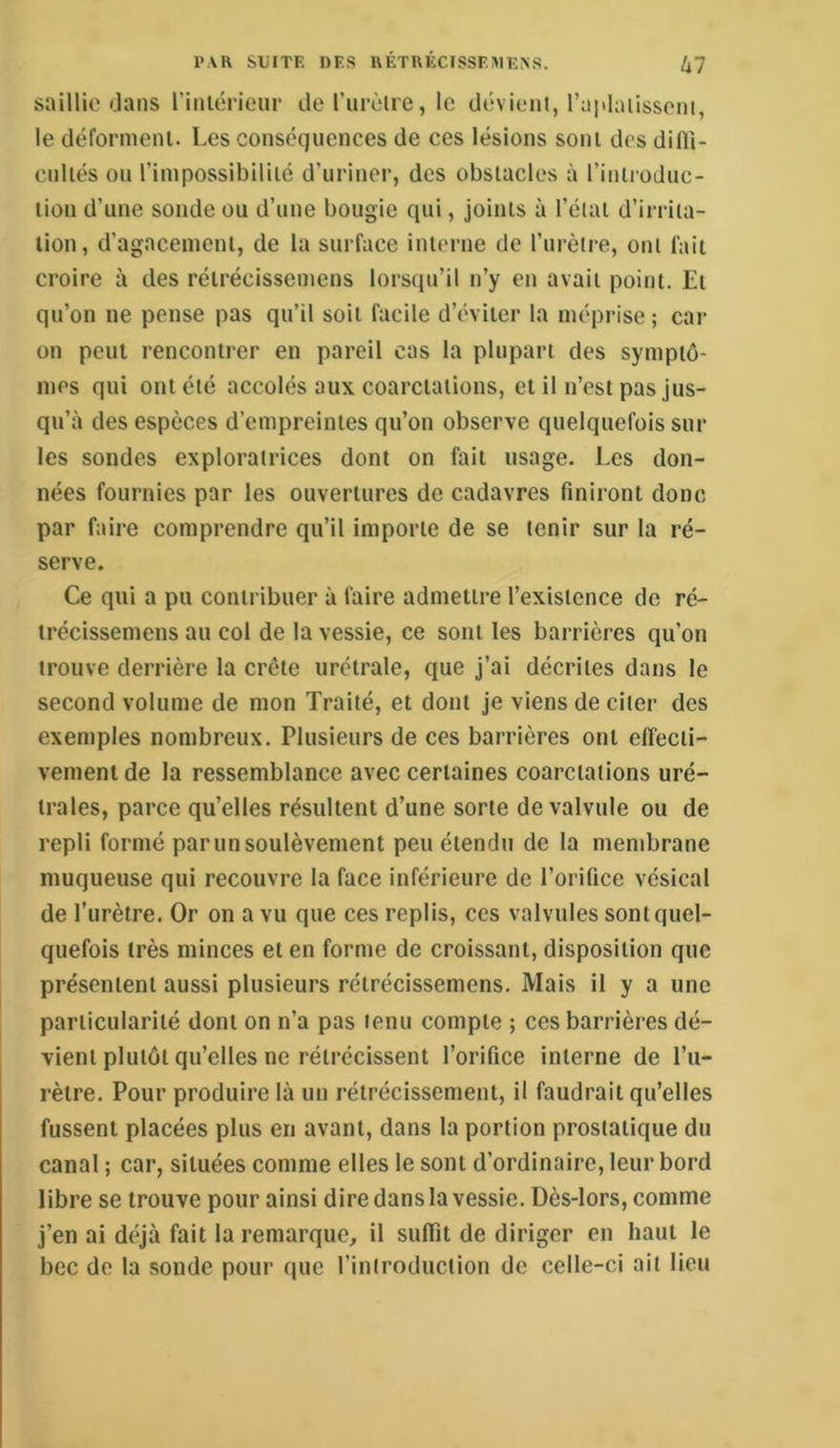 saillie dans riniérieiir de l’iirèire, le dévient, l’aidaiisseni, le défornienl. Les conséquences de ces lésions sont des difli- cnliés ou l’impossibiliié d’uriner, des obstacles à riniroduc- lioii d’une sonde ou d’uue bougie qui, joints à l’état d’irrita- tion, d’agacement, de la surface interne de l’urètre, ont fait croire à des rétrécissemens lorsqu’il n’y en avait point. Et qu’on ne pense pas qu’il soit facile d’éviter la méprise ; car on peut rencontrer en pareil cas la plupart des symptô- mes qui ont été accolés aux coarctations, et il n’est pas Jus- qu’à des espèces d’empreintes qu’on observe quelquefois sur les sondes exploratrices dont on fait usage. Les don- nées fournies par les ouvertures de cadavres finiront donc par faire comprendre qu’il importe de se tenir sur la ré- serve. Ce qui a pu contribuer à faire admettre l’existence de ré- trécissemens au col de la vessie, ce sont les barrières qu’on trouve derrière la crête urétrale, que j’ai décrites dans le second volume de mon Traité, et dont je viens de citer des exemples nombreux. Plusieurs de ces barrières ont effecti- vement de la ressemblance avec certaines coarctations uré- trales, parce qu’elles résultent d’une sorte de valvule ou de repli formé par un soulèvement peu étendu de la membrane muqueuse qui recouvre la face inférieure de l’orifice vésical de l’urètre. Or on a vu que ces replis, ces valvules sont quel- quefois très minces et en forme de croissant, disposition que présentent aussi plusieurs rétrécissemens. Mais il y a une particularité dont on n’a pas tenu compte ; ces barrières dé- vient plutôt qu’elles ne rétrécissent l’orifice interne de l’u- rètre. Pour produire là un rétrécissement, il faudrait qu’elles fussent placées plus en avant, dans la portion prostatique du canal ; car, situées comme elles le sont d’ordinaire, leur bord libre se trouve pour ainsi dire dans la vessie. Dès-lors, comme j’en ai déjà fait la remarque, il suffit de diriger en haut le bec do la sonde pour que l’inlroduction de celle-ci ail lieu