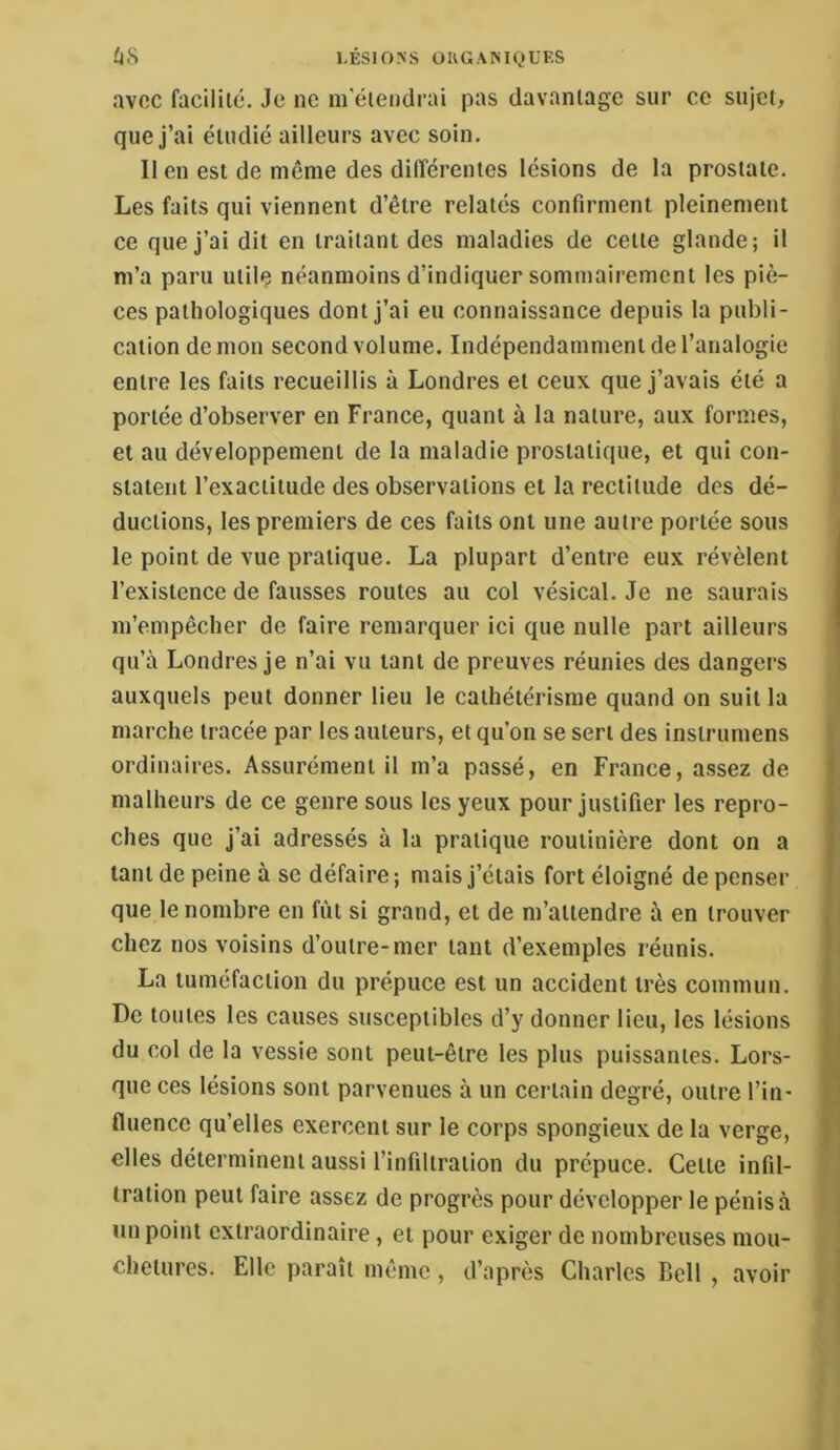 /l(S LÉSIONS ÜUGANIQÜF.S avec facilité. Je ne m'étendrai pas davantage sur ce sujet, que j’ai étudié ailleurs avec soin. Il en est de même des différentes lésions de la prostate. Les faits qui viennent d’être relatés confirment pleinement ce que j’ai dit en traitant des maladies de cette glande; il m’a paru utile néanmoins d’indiquer sommairement les piè- ces pathologiques dont j’ai eu connaissance depuis la publi- cation démon second volume. Indépendamment de l’analogie entre les faits recueillis à Londres et ceux que j’avais été a portée d’observer en France, quant à la nature, aux formes, et au développement de la maladie prostatique, et qui con- statent l’exactitude des observations et la rectitude des dé- ductions, les premiers de ces faits ont une autre portée sous le point de vue pratique. La plupart d’entre eux révèlent l’existence de fausses routes au col vésical. Je ne saurais m’empêcher de faire remarquer ici que nulle part ailleurs qu’à Londres je n’ai vu tant de preuves réunies des dangers auxquels peut donner lieu le cathétérisme quand on suit la marche tracée par les auteurs, et qu’on se sert des instrumens ordinaires. Assurément il m’a passé, en France, assez de malheurs de ce genre sous les yeux pour justifier les repro- ches que j’ai adressés à la pratique routinière dont on a tant de peine à se défaire ; mais j’étais fort éloigné de penser que le nombre en fût si grand, et de m’attendre à en trouver chez nos voisins d’outre-mer tant d’exemples réunis. La tuméfaction du prépuce est un accident très commun. De toutes les causes susceptibles d’y donner lieu, les lésions du col de la vessie sont peut-être les plus puissantes. Lors- que ces lésions sont parvenues à un certain degré, outre l’in- fluence qu’elles exercent sur le corps spongieux de la verge, elles déterminent aussi l’infiltration du prépuce. Cette infil- tration peut faire assez de progrès pour développer le pénis à un point extraordinaire, et pour exiger de nombreuses mou- chetures. Elle paraît même, d’après Charles Bell , avoir