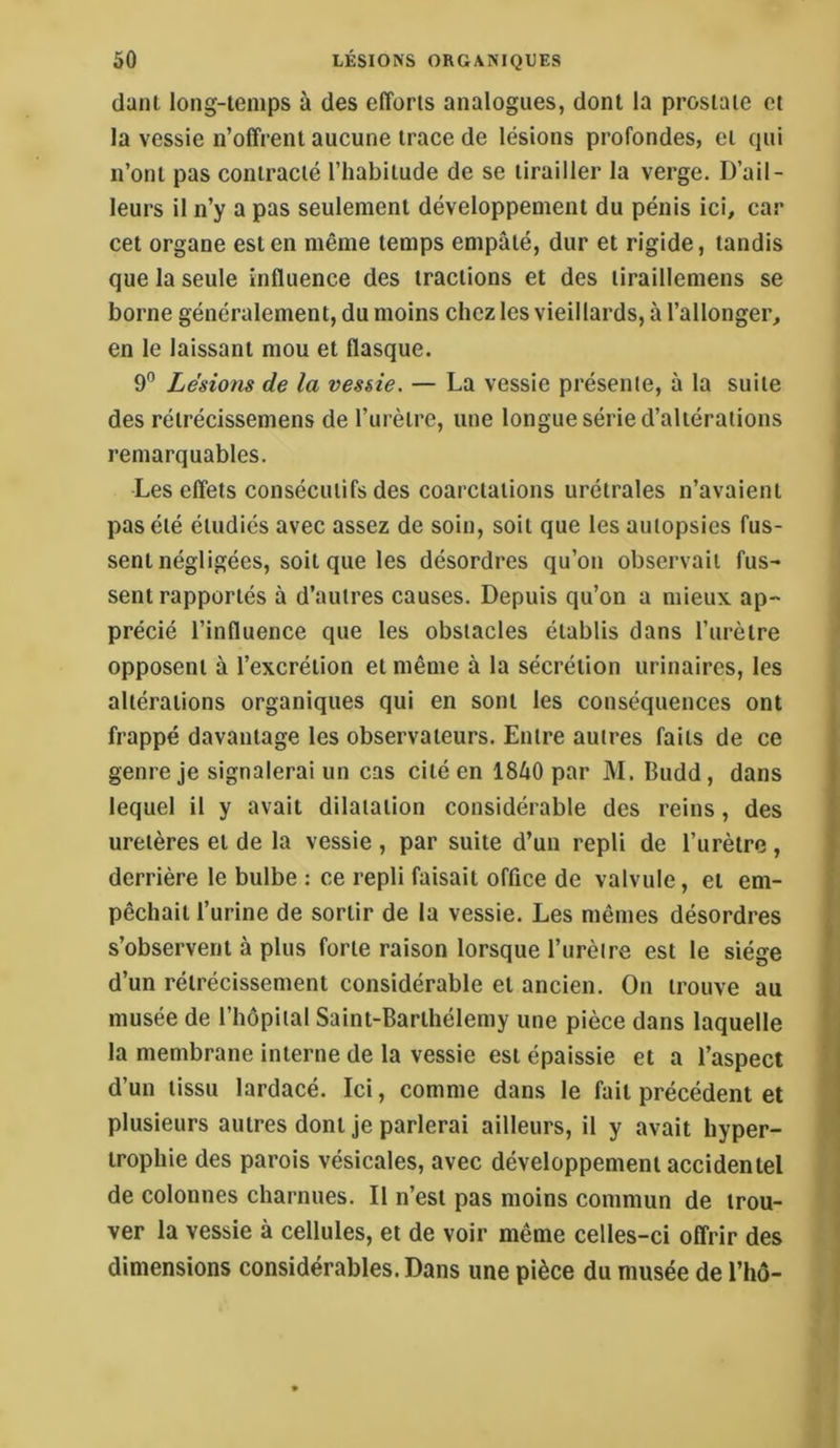 dant long-temps à des efforts analogues, dont la prostate et la vessie n’offrent aucune trace de lésions profondes, et qui n’ont pas contracté l’habitude de se tirailler la verge. D’ail- leurs il n’y a pas seulement développement du pénis ici, car cet organe est en même temps empâté, dur et rigide, tandis que la seule influence des tractions et des tiraillemens se borne généralement, du moins chez les vieillards, à l’allonger, en le laissant mou et flasque. 9'’ Lésions de la vessie. — La vessie présente, à la suite des rétrécissemens de l’urètre, une longue série d’altérations remarquables. Les effets consécutifs des coarctations urétrales n’avaient pas été étudiés avec assez de soin, soit que les autopsies fus- sent négligées, soit que les désordres qu’on observait fus- sent rapportés à d’autres causes. Depuis qu’on a mieux ap- précié l’influence que les obstacles établis dans l’urètre opposent à l’excrétion et même à la sécrétion urinaires, les altérations organiques qui en sont les conséquences ont frappé davantage les observateurs. Entre autres faits de ce genre je signalerai un cas cité en 1840 par M. Budd, dans | lequel il y avait dilatation considérable des reins, des ' uretères et de la vessie , par suite d’un repli de l’urètre, ) derrière le bulbe : ce repli faisait office de valvule, et em- pêchait l’urine de sortir de la vessie. Les mêmes désordres s’observent à plus forte raison lorsque l’urèire est le siège d’un rétrécissement considérable et ancien. On trouve au musée de l’hôpital Saint-Barthélemy une pièce dans laquelle la membrane interne de la vessie est épaissie et a l’aspect d’un tissu lardacé. Ici, comme dans le fait précédent et plusieurs autres dont je parlerai ailleurs, il y avait hyper- trophie des parois vésicales, avec développement accidentel de colonnes charnues. Il n’est pas moins commun de trou- ver la vessie à cellules, et de voir même celles-ci offrir des dimensions considérables. Dans une pièce du musée de l’hô-