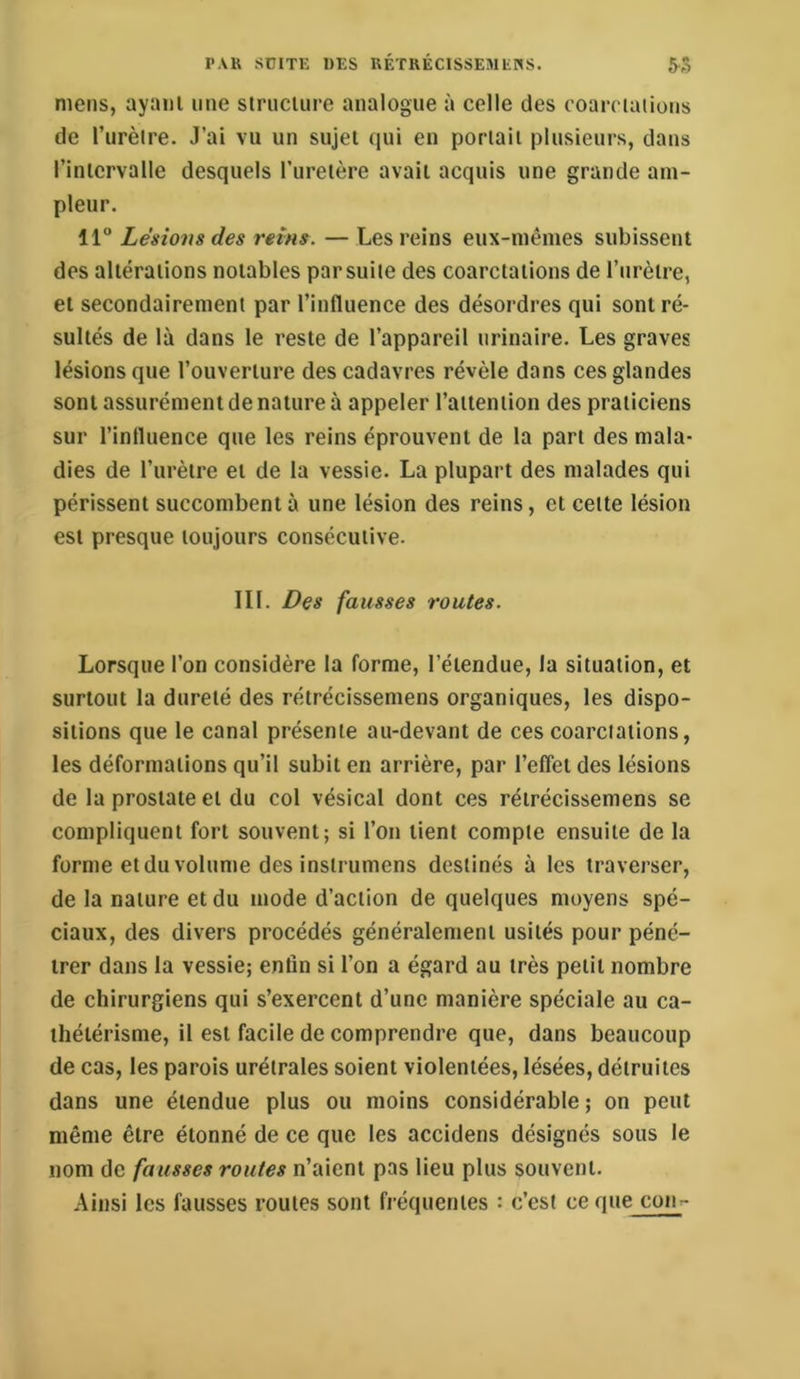 mens, ayant une slrnciure analogue à celle des eoarclations de l’urèlre. J’ai vu un sujet qui en portait plusieurs, dans l’intervalle desquels l’uretère avait acquis une grande am- pleur. 11 Lésions des reins. — Les reins eux-mêmes subissent des altérations notables parsuite des coarctations de l’urètre, et secondairement par l’influence des désordres qui sont ré- sultés de là dans le reste de l’appareil urinaire. Les graves lésions que l’ouverture des cadavres révèle dans ces glandes sont assurément de nature à appeler l’attention des praticiens sur l’influence que les reins éprouvent de la part des mala- dies de l’urètre et de la vessie. La plupart des malades qui périssent succombent à une lésion des reins, et celte lésion est presque toujours consécutive. III. Des fausses routes. Lorsque l’on considère la forme, l’étendue, la situation, et surtout la dureté des rétrécissemens organiques, les dispo- sitions que le canal présente au-devant de ces coarctations, les déformations qu’il subit en arrière, par l’effet des lésions de la prostate et du col vésical dont ces rétrécissemens se compliquent fort souvent; si l’on tient compte ensuite de la forme et du volume des instrumens destinés à les traverser, de la nature et du mode d’action de quelques moyens spé- ciaux, des divers procédés généralement usités pour péné- trer dans la vessie; enfin si l’on a égard au très petit nombre de chirurgiens qui s’exercent d’une manière spéciale au ca- thétérisme, il est facile de comprendre que, dans beaucoup de cas, les parois urétrales soient violentées, lésées, détruites dans une étendue plus ou moins considérable ; on peut même être étonné de ce que les accidens désignés sous le nom de fausses routes n’aient pas lieu plus souvent. Ainsi les fausses routes sont fréquentes : c’est cequejcom-