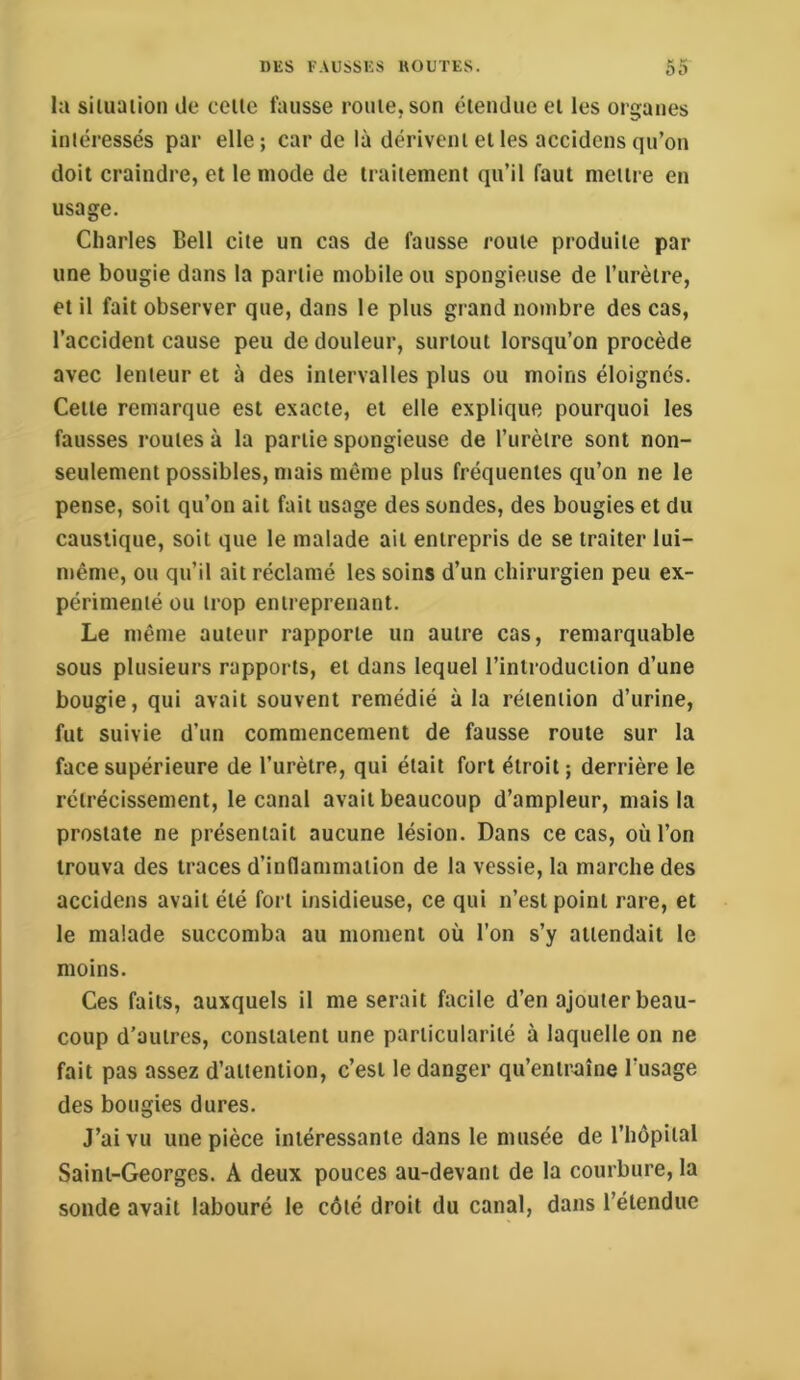 la siluaiion de celle fausse rouie, son élendue ei les organes intéressés par elle; carde là dérivent el les accidens qu’on doit craindre, el le mode de traitement qu’il faut meili e en usage. Charles Bell cite un cas de fausse roule produite par une bougie dans la partie mobile ou spongieuse de l’urètre, et il fait observer que, dans le plus grand nombre des cas, l’accident cause peu de douleur, surtout lorsqu’on procède avec lenteur et à des intervalles plus ou moins éloignés. Celle remarque est exacte, et elle explique pourquoi les fausses roules à la partie spongieuse de l’iirèlre sont non- seulement possibles, mais même plus fréquentes qu’on ne le pense, soit qu’on ait fait usage des sondes, des bougies et du caustique, soit que le malade ail entrepris de se traiter lui- même, ou qu’il ait réclamé les soins d’un chirurgien peu ex- périmenté ou trop entreprenant. Le même auteur rapporte un autre cas, remarquable sous plusieurs rapports, et dans lequel l’introduction d’une bougie, qui avait souvent remédié à la rétention d’urine, fut suivie d’un commencement de fausse route sur la face supérieure de l’urètre, qui était fort étroit; derrière le rétrécissement, le canal avait beaucoup d’ampleur, mais la prostate ne présentait aucune lésion. Dans ce cas, où l’on trouva des traces d’inflammation de la vessie, la marche des accidens avait été fort insidieuse, ce qui n’est point rare, et le malade succomba au moment où l’on s’y attendait le moins. Ces faits, auxquels il me serait facile d’en ajouter beau- coup d’autres, constatent une particularité à laquelle on ne fait pas assez d’attention, c’est le danger qu’entraîne l’usage des bougies dures. J’ai vu une pièce intéressante dans le musée de l’hôpital Saint-Georges. A deux pouces au-devant de la courbure, la sonde avait labouré le côté droit du canal, dans l’étendue