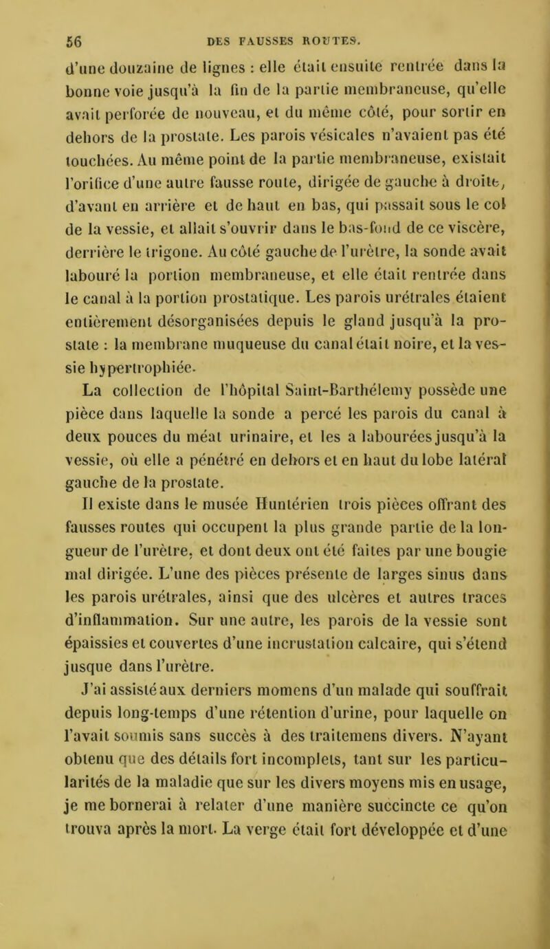 d’une douzaine de lignes : elle élail ensuite rentrée dans la bonne voie jusqu’à la fin de la partie membraneuse, qu’elle av.ait perforée de nouveau, et du même côté, pour sortir en dehors de la prostate. Les parois vésicales n’avaient pas été touchées. Au même point de la partie membraneuse, existait l’orilice d’une autre fausse route, dirigée de gauche à droite, d’avant en arrière et de haut en bas, qui passait sous le col de la vessie, et allait s’ouvrir dans le bas-fond de ce viscère, derrière le trigone. Au côté gauche de l’urètre, la sonde avait labouré la portion membraneuse, et elle était rentrée dans le canal à la portion prostatique. Les parois urétrales étaient entièremettt désorganisées depuis le gland jusqu’à la pro- state : la membrane muqueuse du canal était noire, et la ves- sie hypertrophiée. La collection de l’hôpital Saint-Barthélemy possède une pièce dans laquelle la sonde a percé les parois du canal à deux pouces du méat urinaire, et les a labourées jusqu’à la vessie, où elle a pénétré en dehors et en haut du lobe latéral gauche de la prostate. Il existe dans le musée Huntérien trois pièces offrant des fausses roules qui occupent la plus grande partie de la lon- gueur de l’urètre, et dont deux ont été faites par une bougie mal dirigée. L’une des pièces présente de larges sinus dans les parois urétrales, ainsi que des ulcères et autres traces d’inflammation. Sur une autre, les parois de la vessie sont épaissies et couvertes d’une incrustation calcaire, qui s’étend jusque dans l’urètre. J’ai assisté aux derniers momens d’un malade qui souffrait depuis long-temps d’une rétention d’urine, pour laquelle on l’avait soumis sans succès à des traitemens divers. N’ayant obtenu que des détails fort incomplets, tant sur les particu- larités de la maladie que sur les divers moyens mis en usage, je me bornerai à relater d’une manière succincte ce qu’on trouva après la mort. La verge élail fort développée et d’une