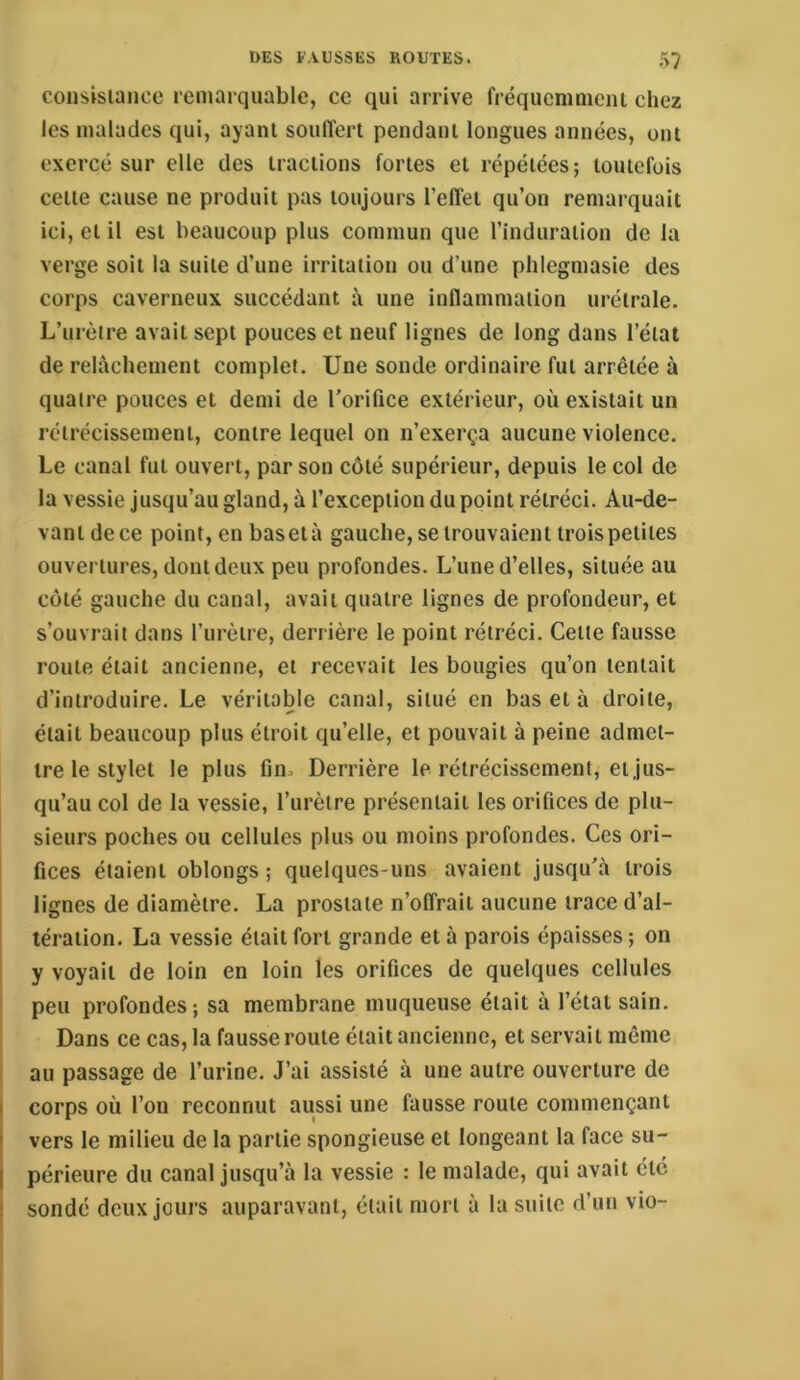 coiisisianuc remarquable, ce qui arrive fréquenimciu chez les malades qui, ayant souffert pendant longues années, ont exercé sur elle des tractions fortes et répétées; toutefois cette cause ne produit pas toujours l’elîet qu’on remarquait ici, et il est beaucoup plus commun que l’induration de la verge soit la suite d’une irritation ou d’une phlegmasie des corps caverneux succédant à une inflammation urétrale. L’urètre avait sept pouces et neuf lignes de long dans l’état de relâchement complet. Une sonde ordinaire fut arrêtée à quatre pouces et demi de l'orifice extérieur, où existait un rétrécissement, contre lequel on n’exerça aucune violence. Le canal fut ouvert, par son côté supérieur, depuis le col de la vessie jusqu’au gland, à l’exception du point rétréci. Au-de- vant de ce point, en basetà gauche, se trouvaient trois petites ouvertures, dont deux peu profondes. L’une d’elles, située au côté gauche du canal, avait quatre lignes de profondeur, et s’ouvrait dans l’urètre, derrière le point rétréci. Celte fausse roule était ancienne, et recevait les bougies qu’on tentait d’introduire. Le véritable canal, situé en basetà droite, était beaucoup plus étroit qu’elle, et pouvait à peine admet- tre le stylet le plus fin. Derrière le rétrécissement, et jus- qu’au col de la vessie, l’urètre présentait les orifices de plu- sieurs poches ou cellules plus ou moins profondes. Ces ori- fices étaient obloiigs ; quelques-uns avaient jusqu'à trois lignes de diamètre. La prostate n’offrait aucune trace d’al- tération. La vessie était fort grande et à parois épaisses ; on y voyait de loin en loin les orifices de quelques cellules peu profondes; sa membrane muqueuse était à l’état sain. Dans ce cas, la fausse roule était ancienne, et servait même au passage de l’urine. J’ai assisté à une autre ouverture de corps où l’on reconnut aussi une fausse roule commençant vers le milieu de la partie spongieuse et longeant la face su- périeure du canal jusqu’à la vessie : le malade, qui avait été sondé deux jours auparavant, était mort à la suite d’un vio-