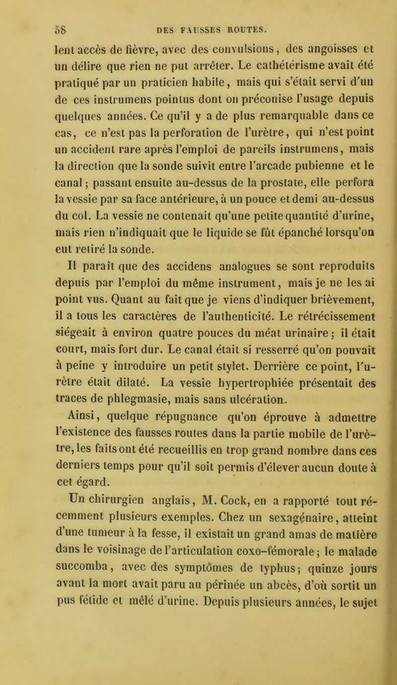 leiii accès (le fièvre, avec des convulsions, des angoisses cl un délire que rien ne put arrêter. Le cathétérisme avait été pratiqué par un praticien habile, mais qui s’était servi d'un de ces instrumens pointus dont on préconise l’usage depuis quelques années. Ce qu’il y a de plus remarquable dans ce cas, ce n’est pas la perforation de l’urètre, qui n’est point un accident rare après l’emploi de pareils instrumens, mais la direction que la sonde suivit entre l’arcade pubienne et le canal ; passant ensuite au-dessus de la prostate, elle perfora la vessie par sa face antérieure, à un pouce et demi au-dessus du col. La vessie ne contenait qu’une petite quantité d’urine, mais rien n’indiquait que le liquide se fût épanché lorsqu’on eut retiré la sonde. Il paraît que des accidens analogues se sont reproduits depuis par l’emploi du même instrument, mais je ne les ai point vus. Quant au fait que je viens d’indiquer brièvement, il a tous les caractères de l’authenticité. Le rétrécissement siégeait à environ quatre pouces du méat urinaire; il était court, mais fort dur. Le canal était si resserré qu’on pouvait à peine y introduire un petit stylet. Derrière ce point, l'u- rètre était dilaté. La vessie hypertrophiée présentait des traces de plilegmasie, mais sans ulcération. Ainsi, quelque répugnance qu’on éprouve à admettre l’existence des fausses routes dans la partie mobile de l’urè- tre, les faits ont été recueillis en trop grand nombre dans ces derniers temps pour qu’il soit permis d’élever aucun doute à cet égard. Un chirurgien anglais, M. Cock, en a rapporté tout ré- cemment plusieurs exemples. Chez un sexagénaire, atteint d’une tumeur à la fesse, il existait un grand amas de matière dans le voisinage de l’articulation coxo-fémorale; le malade succomba, avec des symptômes de typhus; quinze jours avant la mort avait paru au périnée un abcès, d’où sortit un pus fétide et mêlé d’urine. Depuis plusieurs années, le sujet