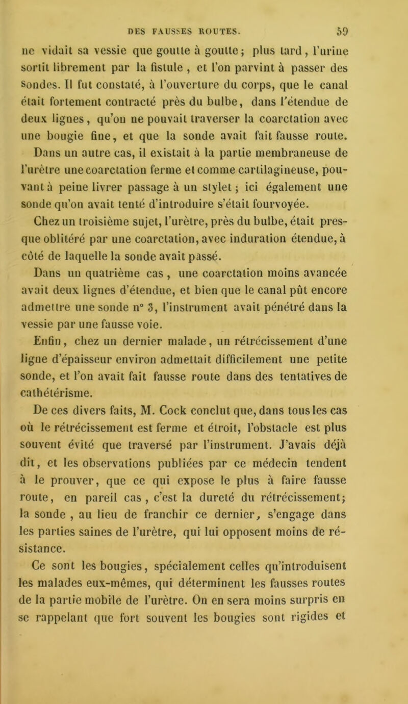 ne vidait sa vessie que goutte à goutte; plus tard, l’urine sortit librement par la fistule , et l’on parvint à passer des Sondes. Il fut constaté, à l’ouverture du corps, que le canal était fortement contracté près du bulbe, dans l'étendue de deu.v lignes, qu’on ne pouvait traverser la coarctation avec une bougie fine, et que la sonde avait fait fausse route. Dans un autre cas, il existait à la partie membraneuse de l’urètre une coarctation ferme et comme cartilagineuse, pou- vant à peine livrer passage à un stylet; ici également une sonde qu’on avait tenté d’introduire s’était fourvoyée. Chez un troisième sujet, l’urètre, près du bulbe, était pres- que oblitéré par une coarctation, avec induration étendue, à côté de laquelle la sonde avait passé. Dans un quatrième cas , une coarctation moins avancée avait deux lignes d’étendue, et bien que le canal pût encore admettre une sonde n 3, l’instrument avait pénétré dans la vessie par une fausse voie. Enfin, chez un dernier malade, un rétrécissement d’une ligne d’épaisseur environ admettait difficilement une petite sonde, et l’on avait fait fausse route dans des tentatives de cathétérisme. De ces divers faits, M. Cock conclut que, dans tous les cas où le rétrécissement est ferme et étroit, l’obstacle est plus souvent évité que traversé par l’instrument. J’avais déjà dit, et les observations publiées par ce médecin tendent à le prouver, que ce qui expose le plus à faire fausse route, en pareil cas, c’est la dureté du rétrécissement; la sonde , au lieu de franchir ce dernier, s’engage dans les parties saines de l’urètre, qui lui opposent moins de ré- sistance. Ce sont les bougies, spécialement celles qu’introduisent les malades eux-mêmes, qui déterminent les fausses routes de la partie mobile de l’urètre. On en sera moins surpris en se rappelant que fort souvent les bougies sont rigides et