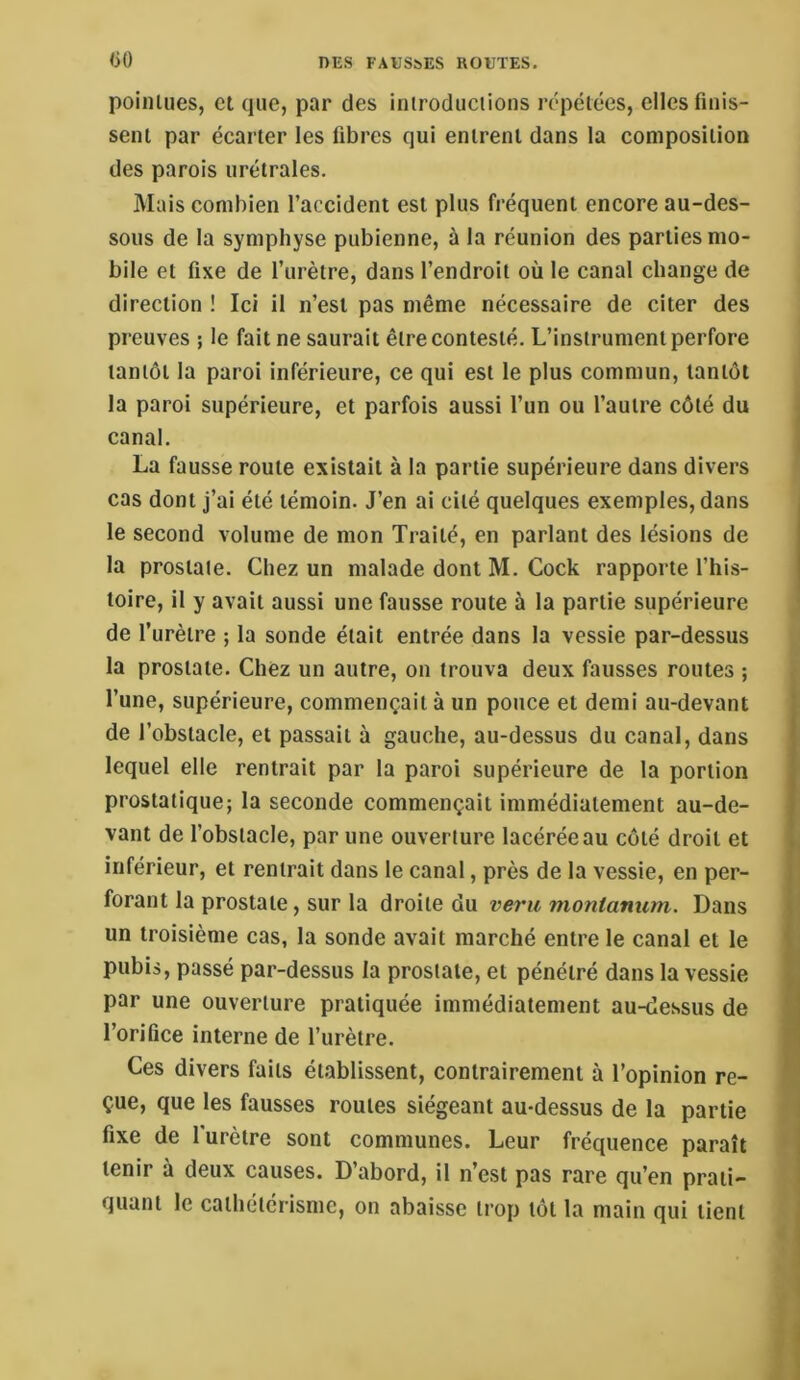 liO poilUiies, et que, par des inirodueiions répétées, elles finis- sent par écarter les fibres qui entrent dans la composition des parois urétrales. Mais combien l’accident est plus fréquent encore au-des- sous de la symphyse pubienne, à la réunion des parties mo- bile et fixe de l’urètre, dans l’endroit où le canal change de direction ! Ici il n’est pas même nécessaire de citer des preuves ; le fait ne saurait être contesté. L’instrument perfore tantôt la paroi inférieure, ce qui est le plus commun, tantôt la paroi supérieure, et parfois aussi l’un ou l’autre côté du canal. La fausse route existait à la partie supérieure dans divers cas dont j’ai été témoin. J’en ai cité quelques exemples, dans le second volume de mon Traité, en parlant des lésions de la prostate. Chez un malade dont M. Cock rapporte l’his- toire, il y avait aussi une fausse route à la partie supérieure de l’urètre ; la sonde était entrée dans la vessie par-dessus la prostate. Chez un autre, on trouva deux fausses routes ; l’une, supérieure, commençait à un pouce et demi au-devant de l’obstacle, et passait à gauche, au-dessus du canal, dans lequel elle rentrait par la paroi supérieure de la portion prostatique; la seconde commençait immédiatement au-de- vant de l’obstacle, par une ouverture lacérée au côté droit et inférieur, et rentrait dans le canal, près de la vessie, en per- forant la prostate, sur la droite du veru monianum. Dans un troisième cas, la sonde avait marché entre le canal et le pubis, passé par-dessus la prostate, et pénétré dans la vessie par une ouverture pratiquée immédiatement au-dessus de l’orifice interne de l’urètre. Ces divers faits établissent, contrairement à l’opinion re- çue, que les fausses routes siégeant au-dessus de la partie fixe de l'urètre sont communes. Leur fréquence paraît tenir à deux causes. D’abord, il n’est pas rare qu’en prati- quant le cathétérisme, on abaisse trop tôt la main qui tient