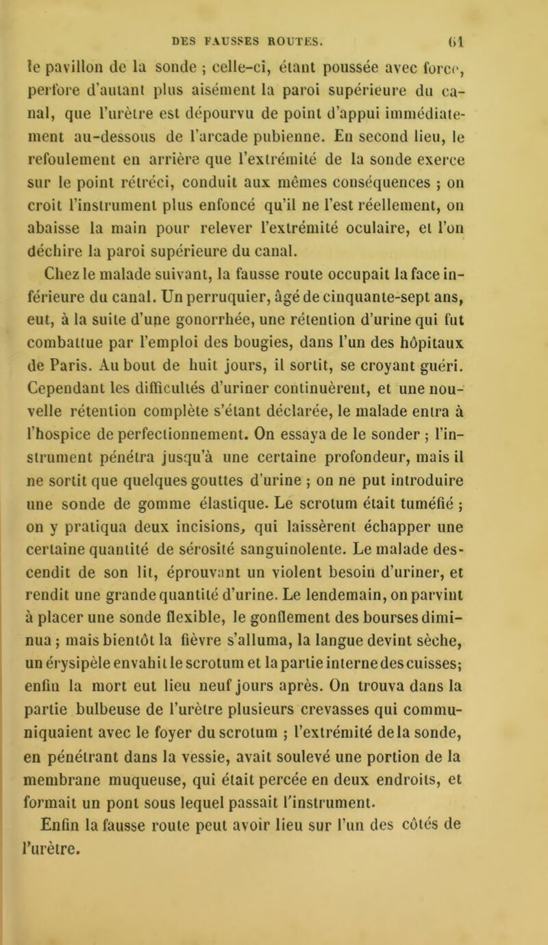 le pavillon de la sonde ; celle-ci, éianl poussée avec force, perfore d’amant plus aisément la paroi supérieure du ca- nal, que l’iirèire est dépourvu de point d’appui inunédiate- nient au-dessous de l’arcade pubienne. En second lieu, le refoulement en arrière que l’extrémité de la sonde exerce sur le point rétréci, conduit aux mêmes conséquences ; on croit l’instrument plus enfoncé qu’il ne l’est réellement, on abaisse la main pour relever l’extrémité oculaire, et l’on déchire la paroi supérieure du canal. Chez le malade suivant, la fausse route occupait la face in- férieure du canal. Un perruquier, âgé de cinquante-sept ans, eut, à la suite d’une gonorrhée, une rétention d’urine qui fut combattue par l’emploi des bougies, dans l’un des hôpitaux de Paris. Au bout de huit jours, il sortit, se croyant guéri. Cependant les dilTiculiés d’uriner continuèrent, et une nou- velle rétention complète s’éiant déclarée, le malade entra à l’hospice de perfectionnement. On essaya de le sonder ; l’in- strument pénétra jusqu’à une certaine profondeur, mais il ne sortit que quelques gouttes d’urine ; on ne put introduire une sonde de gomme élastique. Le scrotum était tuméfié ; on y pratiqua deux incisions, qui laissèrent échapper une certaine quantité de sérosité sanguinolente. Le malade des- cendit de son lit, éprouvant un violent besoin d’uriner, et rendit une grande quantité d’urine. Le lendemain, on parvint à placer une sonde flexible, le gonflement des bourses dimi- nua ; mais bientôt la fièvre s’alluma, la langue devint sèche, un érysipèle envahi t le scrotum et la partie interne des cuisses; enfin la mort eut lieu neuf Jours après. On trouva dans la partie bulbeuse de l’urètre plusieurs crevasses qui commu- niquaient avec le foyer du scrotum ; l’extrémité delà sonde, en pénétrant dans la vessie, avait soulevé une portion de la membrane muqueuse, qui était percée en deux endroits, et formait un pont sous lequel passait l'instrument. Enfin la fausse route peut avoir lieu sur l’un des côtés de l’urètre.