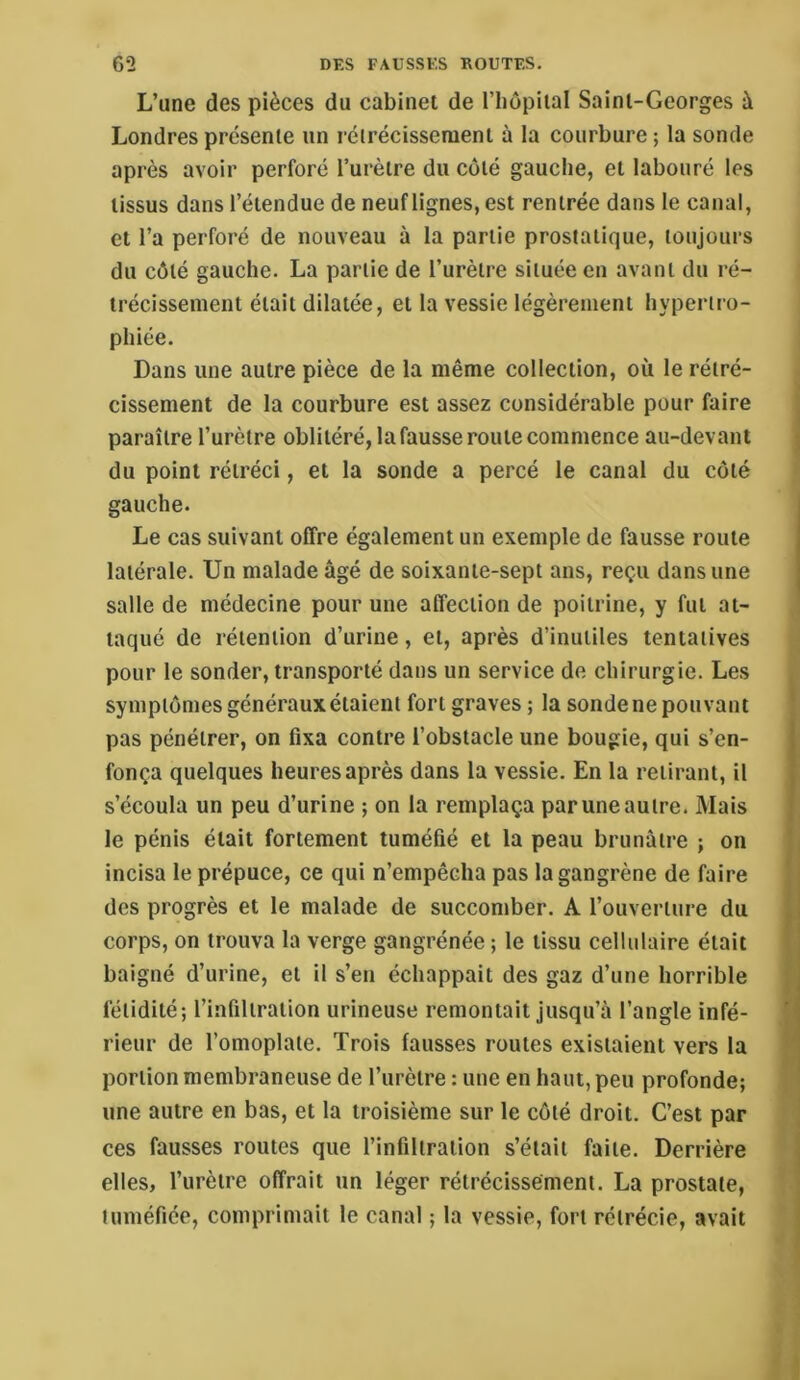 L’une des pièces du cabinet de l’hopiial Saint-Georges à Londres présente un rétrécissement à la courbure ; la sonde après avoir perforé l’urètre du côté gauche, et labouré les tissus dans l’étendue de neuf lignes, est rentrée dans 1e canal, et l’a perforé de nouveau à la partie prostatique, toujours du côté gauche. La partie de l’urètre située en avant du ré- trécissement était dilatée, et la vessie légèrement hypertro- phiée. Dans une autre pièce de la même collection, où le rétré- cissement de la courbure est assez considérable pour faire paraître l’urètre oblitéré, lafausse route commence au-devant du point rétréci, et la sonde a percé le canal du côté gauche. Le cas suivant offre également un exemple de fausse route latérale. Un malade âgé de soixante-sept ans, reçu dans une salle de médecine pour une affection de poitrine, y fut at- taqué de rétention d’urine, et, après d’inutiles tentatives pour le sonder, transporté dans un service de chirurgie. Les symptômes généraux étaient fort graves ; la sonde ne pouvant pas pénétrer, on fixa contre l’obstacle une bougie, qui s’en- fonça quelques heures après dans la vessie. En la retirant, il s’écoula un peu d’urine ; on la remplaça par une autre. Mais le pénis était fortement tuméfié et la peau brunâtre ; on incisa le prépuce, ce qui n’empêcha pas la gangrène de faire des progrès et le malade de succomber. A l’ouverture du corps, on trouva la verge gangrénée; le tissu cellidaire était baigné d’urine, et il s’en échappait des gaz d’une horrible fétidité; l’infiltration urineuse remontait jusqu’à l’angle infé- rieur de l’omoplate. Trois fausses routes existaient vers la portion membraneuse de l’urètre : une en haut, peu profonde; une autre en bas, et la troisième sur le côté droit. C’est par ces fausses routes que l’infiltration s’était faite. Derrière elles, l’urètre offrait un léger rétrécissement. La prostate, tuméfiée, comprimait le canal ; la vessie, fort rétrécie, avait