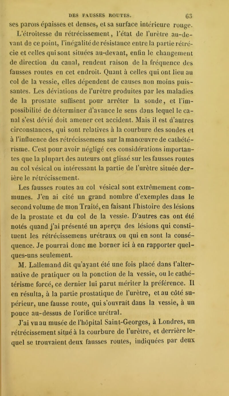 O scs parois épaisses et denses, et sa surface intérieure rouge. L’étroitesse du rétrécissement, l’état de rurèlre au-de- vant ds ce point, l’inégalité de résistance entre la partie réiré- cie et celles qui sont situées au-devant, enfin le changement de direction du canal, rendent raison de la fréquence des fausses routes en cet endroit. Quant à celles qui ont lieu au col de la vessie, elles dépendent de causes non moins puis- santes. Les déviations de l’urètre produites par les maladies de la prostate sulTisent pour arrêter la sonde, et l’im- possibilité de déterminer d’avance le sens dans lequel le ca- nal s’est dévié doit amener cet accident. Mais il est d’autres circonstances, qui sont relatives à la courbure des sondes et à l’influence des rétrécissemens sur la manœuvre de cathété- risme. C’est pour avoir négligé ces considérations importan- tes que la plupart des auteurs ont glissé sur les fausses routes au col vésical ou intéressant la partie de l’urètre située der- ière le rétrécissement. Les fausses routes au col vésical sont extrêmement com- munes. J’en ai cité un grand nombre d’exemples dans le second volume de mon Traité, en faisant l’histoire des lésions de la prostate et du col de la vessie. D’autres cas ont été notés quand j’ai présenté un aperçu des lésions qui consti- tuent les rétrécissemens urétraux ou qui en sont la consé- quence. Je pourrai donc me borner ici à en rapporter quel- ques-uns seulement. M. Lallemand dit qu’ayant été une fois placé dans l’alter- native de pratiquer ou la ponction de la vessie, ou le cathé- térisme forcé, ce dernier lui parut mériter la préférence. Il en résulta, à la partie prostatique de l’urètre, et au côté su- périeur, une fausse route, qui s’ouvrait dans la vessie, à un pouce au-dessus de l’orifice urétral. J’ai vuau musée de l’hôpital Saint-Georges, à Londres, un rétrécissement situé à la courbure de l’urètre, et derrière le- quel se trouvaient deux fausses roules, indiquées par deux