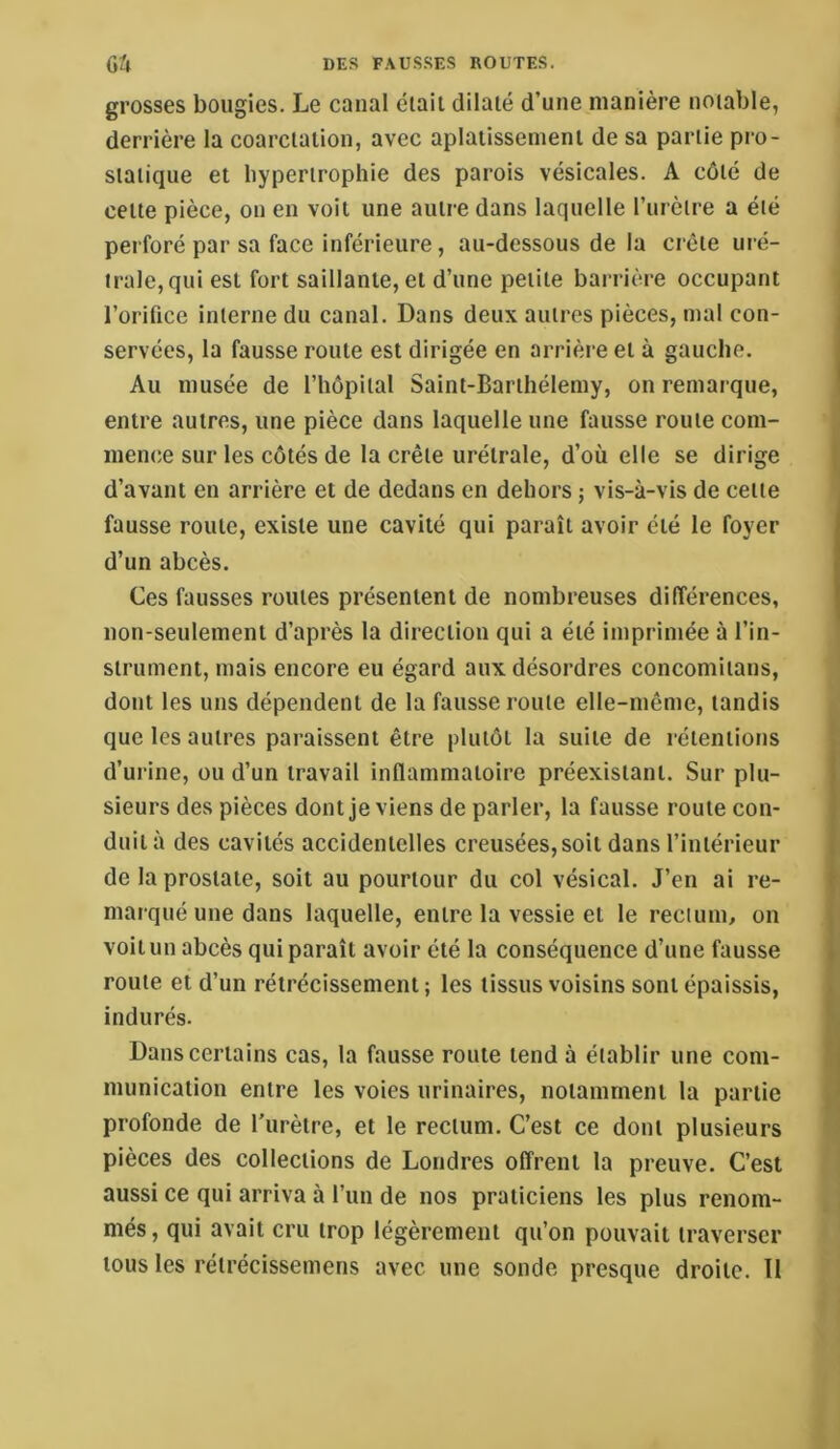 grosses bougies. Le canal était dilaté d’une manière notable, derrière la coarctation, avec aplatissement de sa partie pi'o- statique et hypertrophie des parois vésicales. A côté de cette pièce, on en voit une autre dans laquelle l’urètre a été perforé par sa face inférieure, au-dessous de la crête uré- irale,qui est fort saillante, et d’une petite barrière occupant l’orifice interne du canal. Dans deux autres pièces, mal con- servées, la fausse route est dirigée en arrièi’e et à gauche. Au musée de l’hôpital Saint-Barthélemy, on remarque, entre autres, une pièce dans laquelle une fausse route com- mence sur les côtés de la crête urétrale, d’où elle se dirige d’avant en arrière et de dedans en dehors ; vis-à-vis de cette fausse route, existe une cavité qui paraît avoir été le foyer d’un abcès. Ces fausses routes présentent de nombreuses différences, non-seulement d’après la direction qui a été imprimée à l’in- strument, mais encore eu égard aux désordres concomitans, dont les uns dépendent de la fausse route elle-même, tandis que les autres paraissent être plutôt la suite de rétentions d’urine, ou d’un travail inflammatoire préexistant. Sur plu- sieurs des pièces dont je viens de parler, la fausse route con- duit à des cavités accidentelles creusées, soit dans l’intérieur de la prostate, soit au pourtour du col vésical. J’en ai re- marqué une dans laquelle, entre la vessie et le recium, on voit un abcès qui paraît avoir été la conséquence d’une fausse route et d’un rétrécissement ; les tissus voisins sont épaissis, indurés. Dans certains cas, la fausse route tend à établir une com- munication entre les voies urinaires, notamment la partie profonde de l’urètre, et le rectum. C’est ce dont plusieurs pièces des collections de Londres offrent la preuve. C’est aussi ce qui arriva à l’un de nos praticiens les plus renom- més , qui avait cru trop légèrement qu’on pouvait traverser