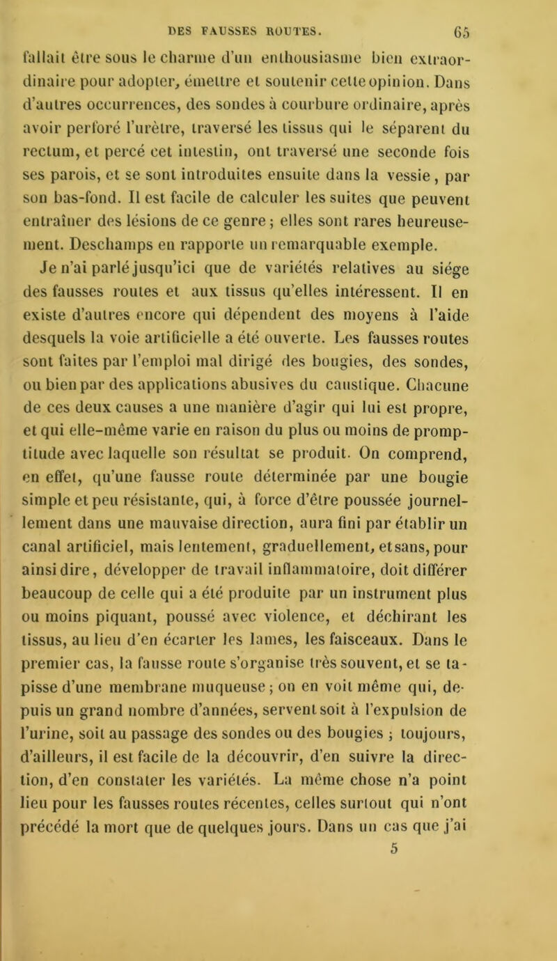 fallait être sous le clianue d’un enthousiasme bien extraor- dinaire pour adopter, émettre et soutenir cette opinion. Dans d’autres occurrences, des soudes à courbure ordinaire, après avoir perforé l’urètre, traversé les tissus qui le séparent du rectum, et percé cet intestin, ont traversé une seconde fois ses parois, et se sont introduites ensuite dans la vessie , par son bas-fond. Il est facile de calculer les suites que peuvent entraîner des lésions de ce genre ; elles sont rares heureuse- ment. Deschamps en rapporte un remarquable exemple. Je n’ai parlé jusqu’ici que de variétés relatives au siège des fausses routes et aux tissus qu’elles intéressent. Il en existe d’autres encore qui dépendent des moyens à l’aide desquels la voie artificielle a été ouverte. Les fausses routes sont faites par l’emploi mal dirigé des bougies, des sondes, ou bien par des applications abusives du caustique. Chacune de ces deux causes a une manière d’agir qui lui est propre, et qui elle-même varie en raison du plus ou moins de promp- titude avec laquelle son résultat se produit. On comprend, en effet, qu’une fausse route déterminée par une bougie simple et peu résistante, qui, à force d’être poussée journel- lement dans une mauvaise direction, aura fini par établir un canal artificiel, mais lentement, graduellement, etsans, pour ainsi dire, développer de travail inflammaioire, doit différer beaucoup de celle qui a été produite par un instrument plus ou moins piquant, poussé avec violence, et déchirant les tissus, au lieu d’en écarter les lames, les faisceaux. Dans le premier cas, la fausse route s’organise très souvent, et se ta- pisse d’une membrane muqueuse; on en voit même qui, de- puis un grand nombre d’années, servent soit à l’expulsion de l’urine, soit au passage des sondes ou des bougies ; toujours, d’ailleurs, il est facile de la découvrir, d’en suivre la direc- tion, d’en constater les variétés. La même chose n’a point lieu pour les fausses routes récentes, celles surtout qui n’ont précédé la mort que de quelques jours. Dans un cas que j’ai 5