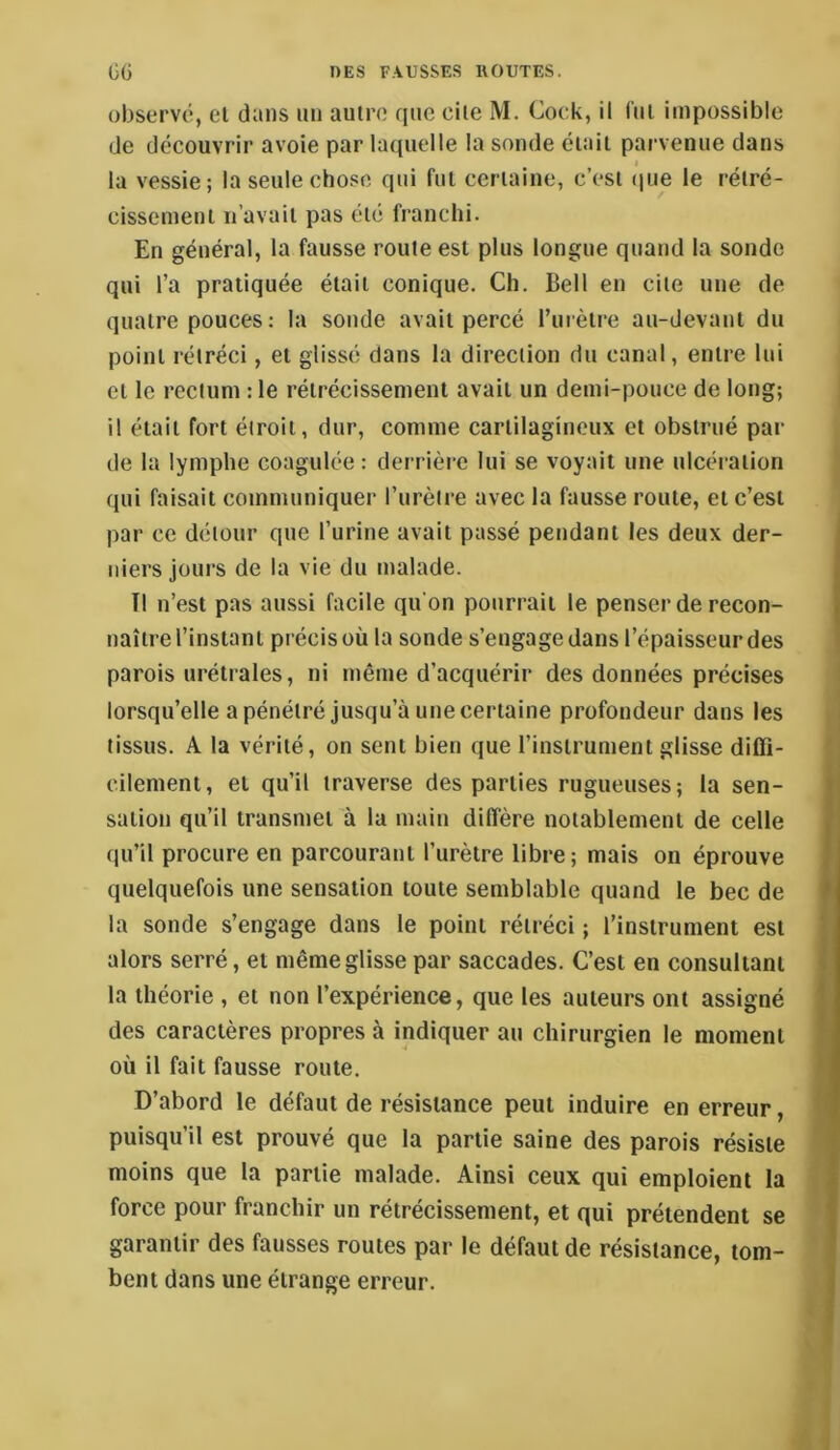 observé, el dans mi autre que cite M. Cock, il fui impossible de découvrir avoie par laquelle la sonde était parvenue dans t la vessie; la seule chose qui fut certaine, c’est (|ue le rétré- cissement Il'avait pas été franchi. En général, la fausse route est plus longue quand la sonde qui l’a pratiquée était conique. Ch. Bell en cite une de quatre pouces ; la sonde avait percé rurèlre au-devant du point rétréci, el glissé dans la direction du canal, entre lui el le rectum : le rétrécissement avait un demi-pouce de long; il était fort étroit, dur, comme cartilagineux et obstrué par de la lymphe coagulée : derrière lui se voyait une ulcération qui faisait communiquer l’iirèire avec la fausse roule, el c’est par ce détour que l’urine avait passé pendant les deux der- niers jours de la vie du malade. Il n’est pas aussi facile qu on pourrait le penser de recon- naître l’instant précis où la sonde s’engage dans l’épaisseur des parois urétrales, ni même d’acquérir des données précises lorsqu’elle a pénétré jusqu’à une certaine profondeur dans les tissus. A la vérité, on sent bien que l’instrument glisse diffi- cilement, et qu’il traverse des parties rugueuses; la sen- sation qu’il transmet à la main diffère notablement de celle qu’il procure en parcourant l’urètre libre; mais on éprouve quelquefois une sensation toute semblable quand le bec de la sonde s’engage dans le point rétréci ; l’instrument est alors serré, et même glisse par saccades. C’est en consultant la théorie , et non l’expérience, que les auteurs ont assigné des caractères propres à indiquer au chirurgien le moment où il fait fausse route. D’abord le défaut de résistance peut induire en erreur, puisqu’il est prouvé que la partie saine des parois résiste moins que la partie malade. Ainsi ceux qui emploient la force pour franchir un rétrécissement, et qui prétendent se garantir des fausses roules par le défaut de résistance, tom- bent dans une étrange erreur.