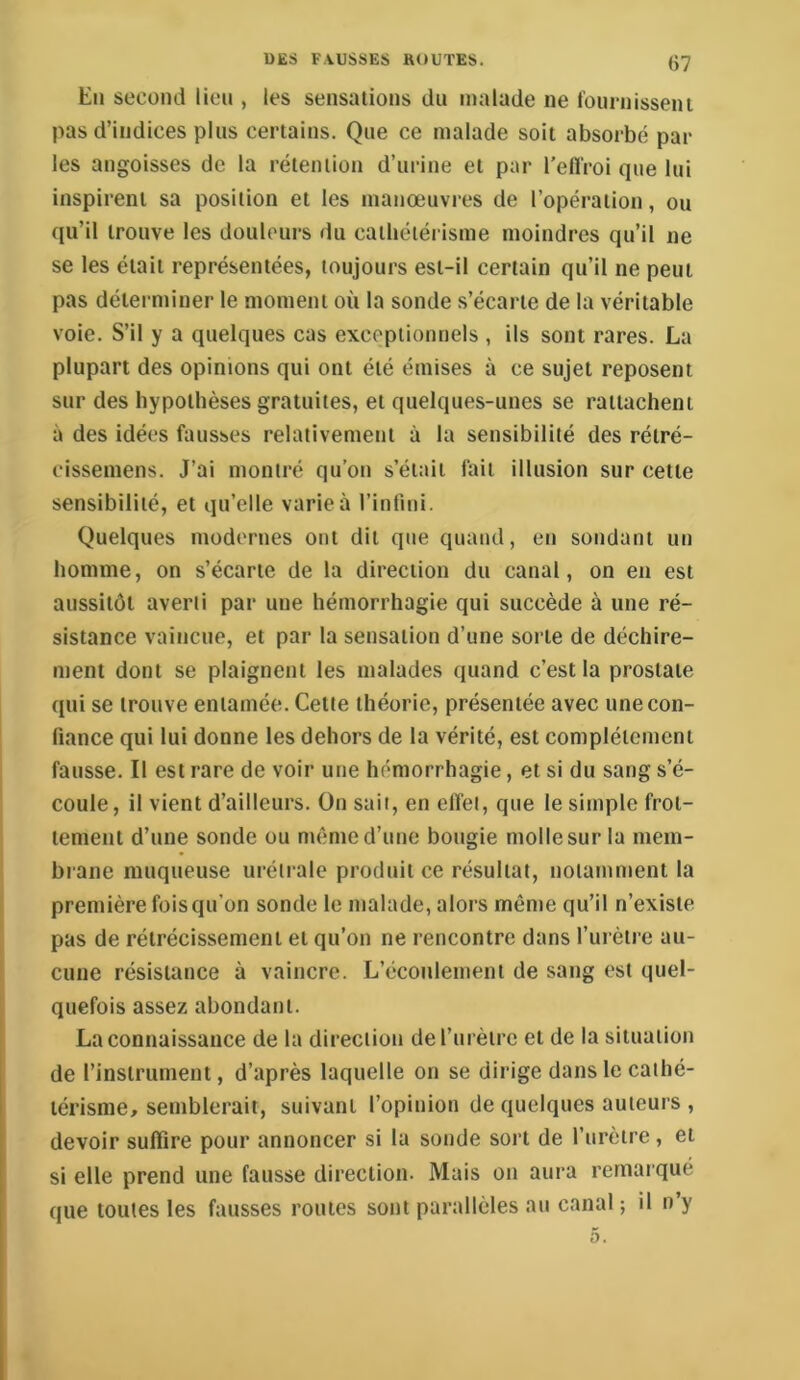 En second lien , les sensations du malade ne foiunisseni pas d’indices plus certains. Que ce malade soit absorbé par les angoisses de la rétention d’urine et par l’efl'roi que lui inspirent sa position et les manœuvres de l’opération, ou qu’il trouve les douleurs du cathétérisme moindres qu’il ne se les était représentées, toujours est-il certain qu’il ne peut pas déterminer le moment où la sonde s’écarte de la véritable voie. S’il y a quelques cas exceptionnels , ils sont rares. La plupart des opinions qui ont été émises à ce sujet reposent sur des hypothèses gratuites, et quelques-unes se rattachent à des idées fausses relativement à la sensibilité des rétré- cissemens. J’ai montré qu’on s’était fait illusion sur cette sensibilité, et qu’elle varie à l’intini. Quelques modernes ont dit que quand, en sondant un homme, on s’écarte de la direction du canal, on en est aussitôt averti par une hémorrhagie qui succède à une ré- sistance vaincue, et par la sensation d’une sorte de déchire- ment dont se plaignent les malades quand c’est la prostate qui se trouve entamée. Cette théorie, présentée avec une con- fiance qui lui donne les dehors de la vérité, est complètement fausse. Il est rare de voir une hémorrhagie, et si du sang s’é- coule, il vient d’ailleurs. On sait, en effet, que le simple frot- tement d’une sonde ou même d’une bougie molle sur la mem- brane muqueuse uréirale produit ce résultat, notamment la première fois qu’on sonde le malade, alors même qu’il n’existe pas de rétrécissement et qu’on ne rencontre dans l’urètre au- cune résistance à vaincre. L’écoulement de sang est quel- quefois assez abondant. La connaissance de la direction derurètrc et de la situation de l’instrument, d’après laquelle on se dirige dans le cathé- térisme, semblerait, suivant l’opinion de quelques auteurs , devoir suffire pour annoncer si la sonde sort de l’urètre, et si elle prend une fausse direction. Mais on aura remarqué que toutes les fausses routes sont parallèles au canal; il n y