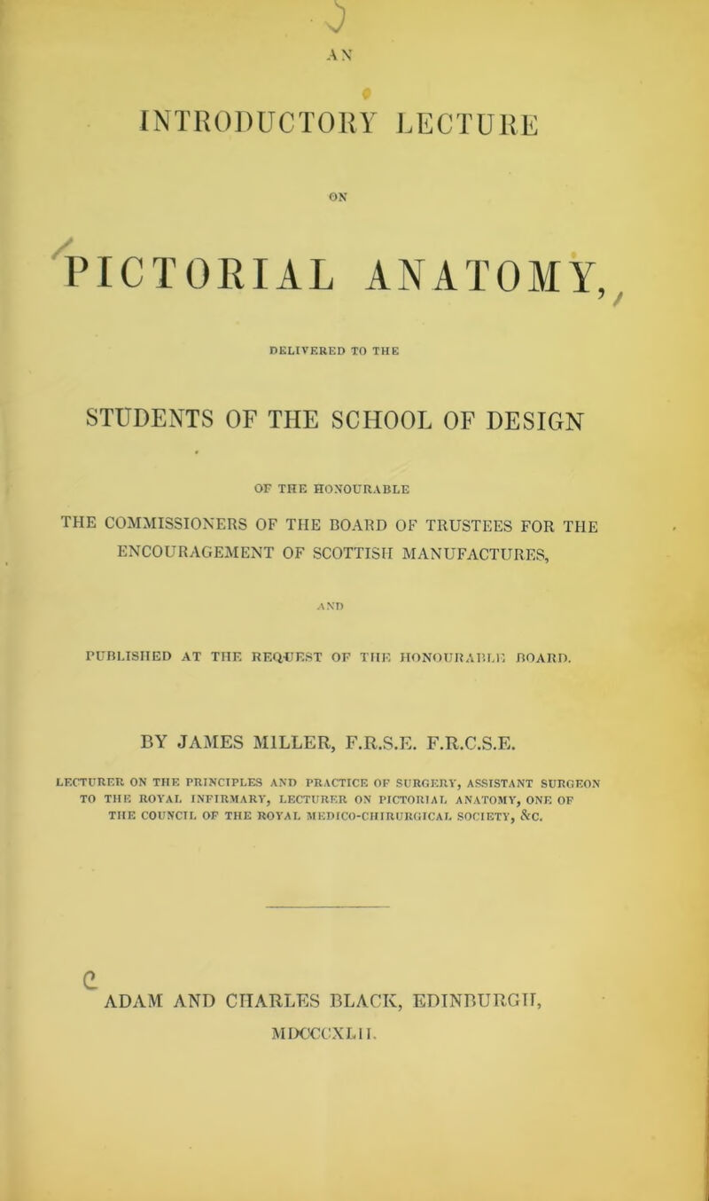 . 0 AN INTRODUCTORY LECTURE ON PICTORIAL ANATOMY, DELIVERED TO THE STUDENTS OF THE SCHOOL OF DESIGN OF THE HONOURABLE THE COMMISSIONERS OF THE BOARD OF TRUSTEES FOR THE ENCOURAGEMENT OF SCOTTISH MANUFACTURES, AND PUBLISHED AT THE REQUEST OF THE HONOURABLE BOARD. BY JAMES MILLER, F.R.S.E. F.R.C.S.E. LECTURER ON THE PRINCIPLES AND PRACTICE OF SURGERY, ASSISTANT SURGEON TO THE ROYAL INFIRMARY, LECTURER ON PICTORIAL ANATOMY, ONE OF THE COUNCIL OF THE ROYAL MEDICO-CHIRURGICAL SOCIETY, &C. e ADAM AND CHARLES BLACK, EDINBURGH, MDOCGXL11