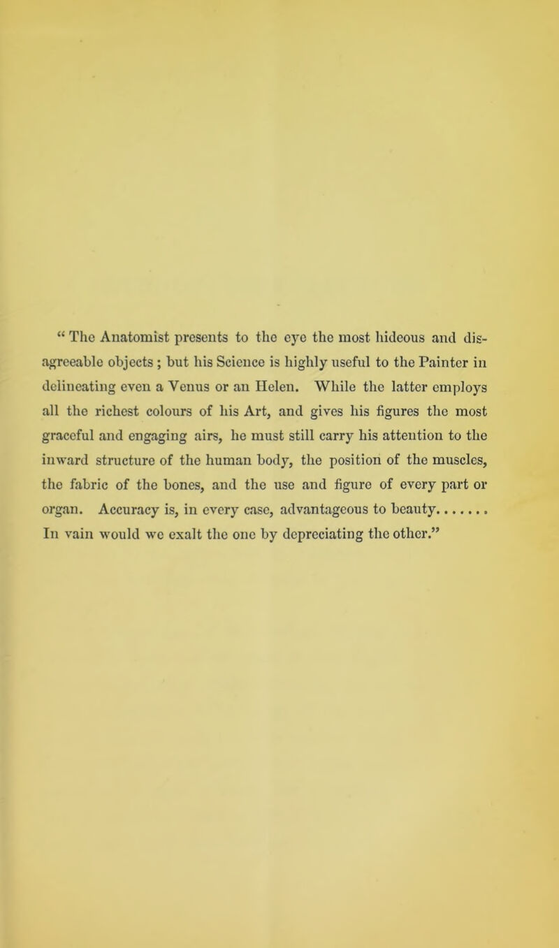 “ The Anatomist presents to the eye the most hideous and dis- agreeable objects ; but his Science is highly useful to the Painter in delineating even a Venus or an Helen. While the latter employs all the richest colours of his Art, and gives his figures the most graceful and engaging airs, he must still carry his attention to the inward structure of the human body, the position of the muscles, the fabric of the bones, and the use and figure of every part or organ. Accuracy is, in every case, advantageous to beauty In vain would we exalt the one by depreciating the other.”