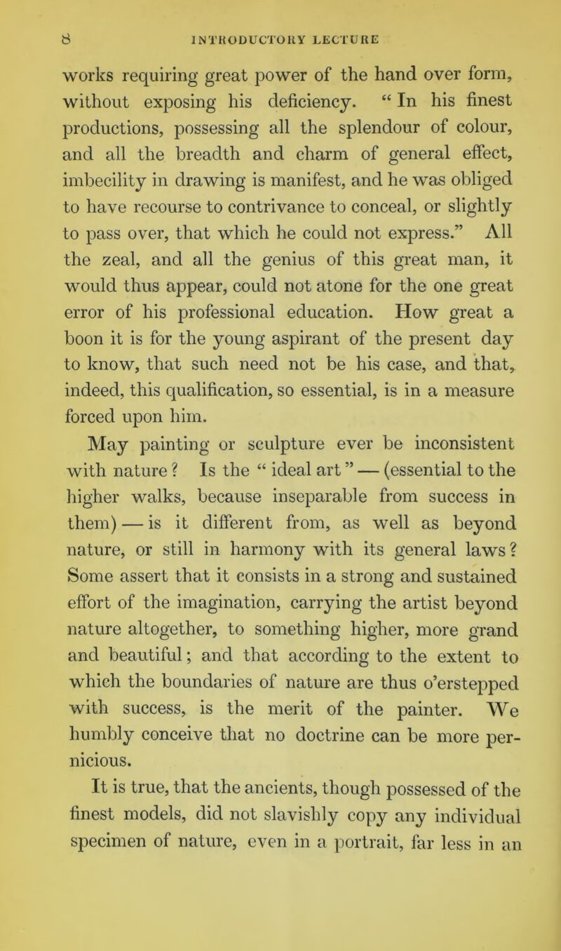 works requiring great power of the hand over form, without exposing his deficiency. “ In his finest productions, possessing all the splendour of colour, and all the breadth and charm of general effect, imbecility in drawing is manifest, and he was obliged to have recourse to contrivance to conceal, or slightly to pass over, that which he could not express.” All the zeal, and all the genius of this great man, it would thus appear, could not atone for the one great error of his professional education. How great a boon it is for the young aspirant of the present day to know, that such need not be his case, and that, indeed, this qualification, so essential, is in a measure forced upon him. May painting or sculpture ever be inconsistent with nature ? Is the “ ideal art ” — (essential to the higher walks, because inseparable from success in them) — is it different from, as well as beyond nature, or still in harmony with its general laws? Some assert that it consists in a strong and sustained effort of the imagination, carrying the artist beyond nature altogether, to something higher, more grand and beautiful; and that according to the extent to which the boundaries of nature are thus o’erstepped with success, is the merit of the painter. We humbly conceive that no doctrine can be more per- nicious. It is true, that the ancients, though possessed of the finest models, did not slavishly copy any individual specimen of nature, even in a portrait, far less in an