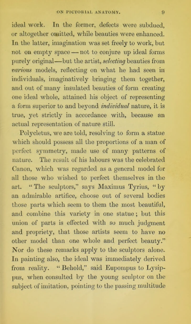 ideal work. In the former, defects were subdued, or altogether omitted, while beauties were enhanced. In the latter, imagination was set freely to work, but not on empty space — not to conjure up ideal forms purely original—but the artist, selecting beauties from various models, reflecting on what he had seen in individuals, imaginatively bringing them together, and out of many insulated beauties of form creating one ideal whole, attained his object of representing a form superior to and beyond individual nature, it is true, yet strictly in accordance with, because an actual representation of nature still. Polycletus, we are told, resolving to form a statue which should possess all the proportions of a man of perfect symmetry, made use of many patterns of nature. The result of his labours was the celebrated Canon, which was regarded as a general model for all those who wished to perfect themselves in the art. “ The sculptors,” says Maximus Tyrius, “ by an admirable artifice, choose out of several bodies those parts which seem to them the most beautiful, and combine this variety in one statue ; but this union of parts is effected with so much judgment and propriety, that those artists seem to have no other model than one whole and perfect beauty.” Nor do these remarks apply to the sculptors alone. In painting also, the ideal was immediately derived from reality. “ Behold,” said Eupompus to Lysip- pus, when consulted by the young sculptor on the subject of imitation, pointing to the passing multitude