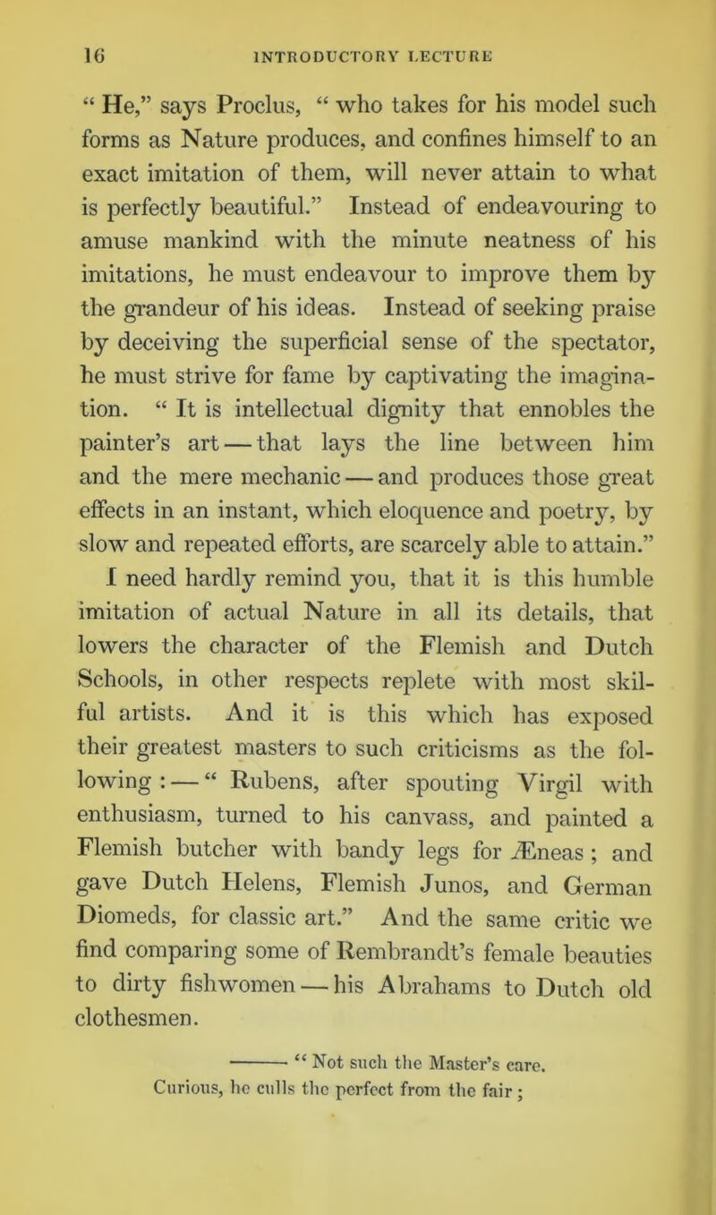 “ He,” says Proclus, “ who takes for his model such forms as Nature produces, and confines himself to an exact imitation of them, will never attain to what is perfectly beautiful.” Instead of endeavouring to amuse mankind with the minute neatness of his imitations, he must endeavour to improve them hy the grandeur of his ideas. Instead of seeking praise by deceiving the superficial sense of the spectator, he must strive for fame by captivating the imagina- tion. “ It is intellectual dignity that ennobles the painter’s art — that lays the line between him and the mere mechanic — and produces those great effects in an instant, which eloquence and poetry, by slow and repeated efforts, are scarcely able to attain.” I need hardly remind you, that it is this humble imitation of actual Nature in all its details, that lowers the character of the Flemish and Dutch Schools, in other respects replete with most skil- ful artists. And it is this which has exposed their greatest masters to such criticisms as the fol- lowing : — “ Rubens, after spouting Virgil with enthusiasm, turned to his canvass, and painted a Flemish butcher with bandy legs for ./Eneas ; and gave Dutch Helens, Flemish Junos, and German Diomeds, for classic art.” And the same critic we find comparing some of Rembrandt’s female beauties to dirty fish women — his Abrahams to Dutch old clothesmen. “ Not such the Master’s care. Curious, he culls the perfect from the fair;