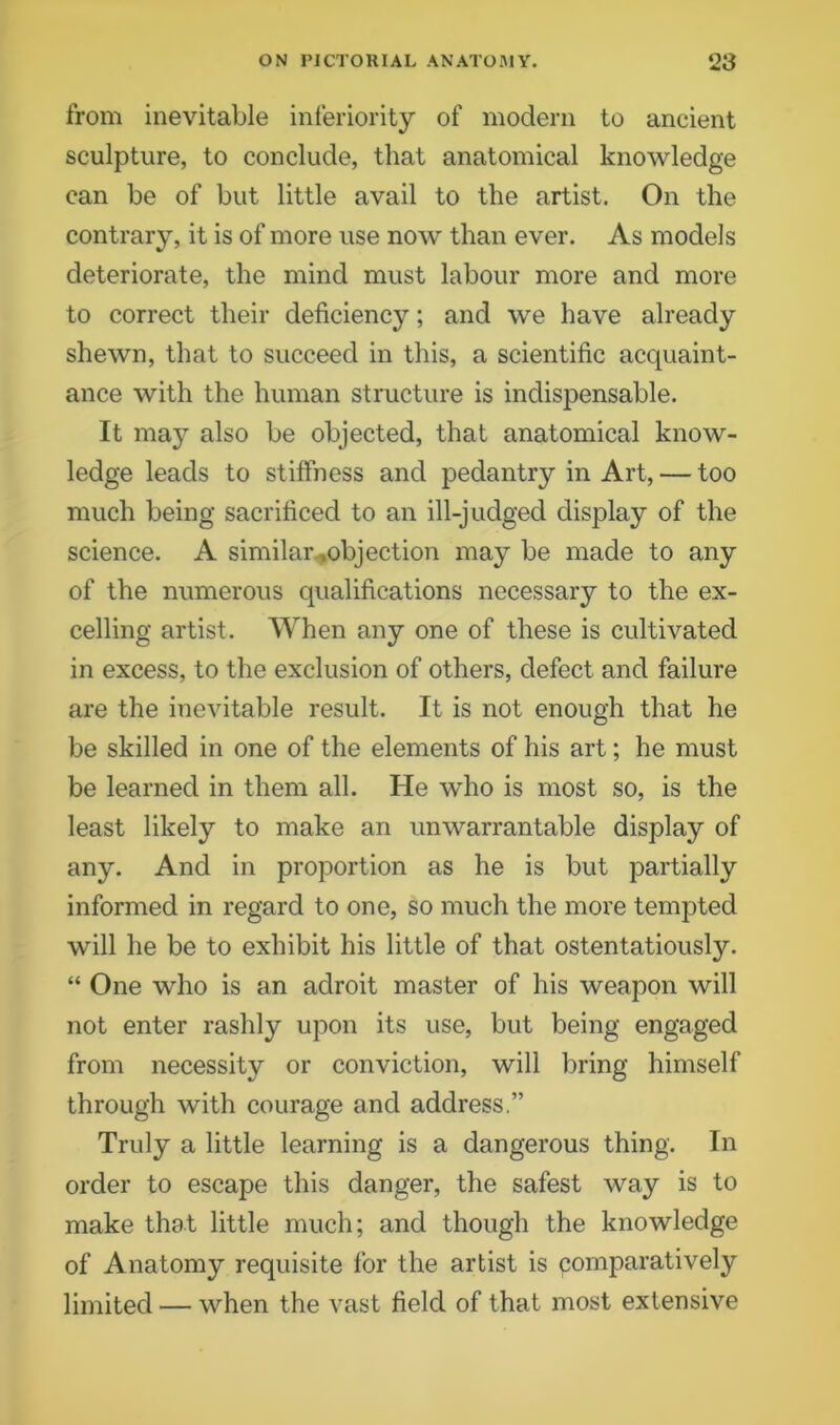 from inevitable inferiority of modern to ancient sculpture, to conclude, that anatomical knowledge can be of but little avail to the artist. On the contrary, it is of more use now than ever. As models deteriorate, the mind must labour more and more to correct their deficiency; and we have already shewn, that to succeed in this, a scientific acquaint- ance with the human structure is indispensable. It may also be objected, that anatomical know- ledge leads to stiffness and pedantry in Art, — too much being sacrificed to an ill-judged display of the science. A similar .objection may be made to any of the numerous qualifications necessary to the ex- celling artist. When any one of these is cultivated in excess, to the exclusion of others, defect and failure are the inevitable result. It is not enough that he be skilled in one of the elements of his art; he must be learned in them all. He who is most so, is the least likely to make an unwarrantable display of any. And in proportion as he is but partially informed in regard to one, so much the more tempted will he be to exhibit his little of that ostentatiously. “ One who is an adroit master of his weapon will not enter rashly upon its use, but being engaged from necessity or conviction, will bring himself through with courage and address.” Truly a little learning is a dangerous thing. In order to escape this danger, the safest way is to make that little much; and though the knowledge of Anatomy requisite for the artist is comparatively limited — when the vast field of that most extensive