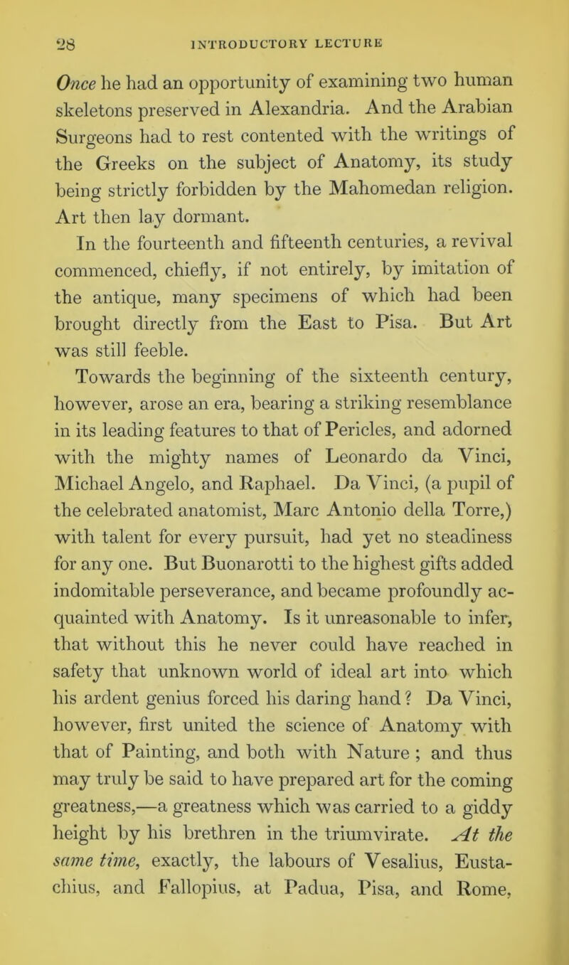 Once he had an opportunity of examining two human skeletons preserved in Alexandria. And the Arabian Surgeons had to rest contented with the writings of the Greeks on the subject of Anatomy, its study being strictly forbidden by the Mahomedan religion. Art then lay dormant. In the fourteenth and fifteenth centuries, a revival commenced, chiefly, if not entirely, by imitation of the antique, many specimens of which had been brought directly from the East to Pisa. But Art was still feeble. Towards the beginning of the sixteenth century, however, arose an era, bearing a striking resemblance in its leading features to that of Pericles, and adorned with the mighty names of Leonardo da Vinci, Michael Angelo, and Raphael. Da Vinci, (a pupil of the celebrated anatomist, Marc Antonio della Torre,) with talent for every pursuit, had yet no steadiness for any one. But Buonarotti to the highest gifts added indomitable perseverance, and became profoundly ac- quainted with Anatomy. Is it unreasonable to infer, that without this he never could have reached in safety that unknown world of ideal art into which his ardent genius forced his daring hand ? Da Vinci, however, first united the science of Anatomy with that of Painting, and both with Nature ; and thus may truly be said to have prepared art for the coming greatness,—a greatness which was carried to a giddy height by his brethren in the triumvirate. At the same time, exactly, the labours of Vesalius, Eusta- chius, and Fallopius, at Padua, Pisa, and Rome,