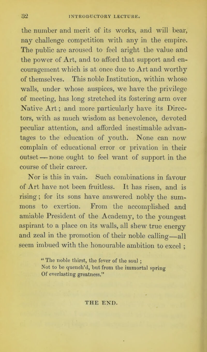 the number and merit of its works, and will bear, nay challenge competition with any in the empire. The public are aroused to feel aright the value and the power of Art, and to afford that support and en- couragement which is at once due to Art and worthy of themselves. This noble Institution, within whose walls, under whose auspices, we have the privilege of meeting, has long stretched its fostering arm over Native Art; and more particularly have its Direc- tors, with as much wisdom as benevolence, devoted peculiar attention, and afforded inestimable advan- tages to the education of youth. None can now complain of educational error or privation in their outset — none ought to feel want of support in the course of their career. Nor is this in vain. Such combinations in favour of Art have not been fruitless. It has risen, and is rising; for its sons have answered nobly the sum- mons to exertion. From the accomplished and amiable President of the Academy, to the youngest aspirant to a place on its walls, all shew true energy and zeal in the promotion of their noble calling—all seem imbued with the honourable ambition to excel ; “ The noble thirst, the fever of the soul ; Not to be quench’d, but from the immortal spring Of everlasting greatness.” THE END.