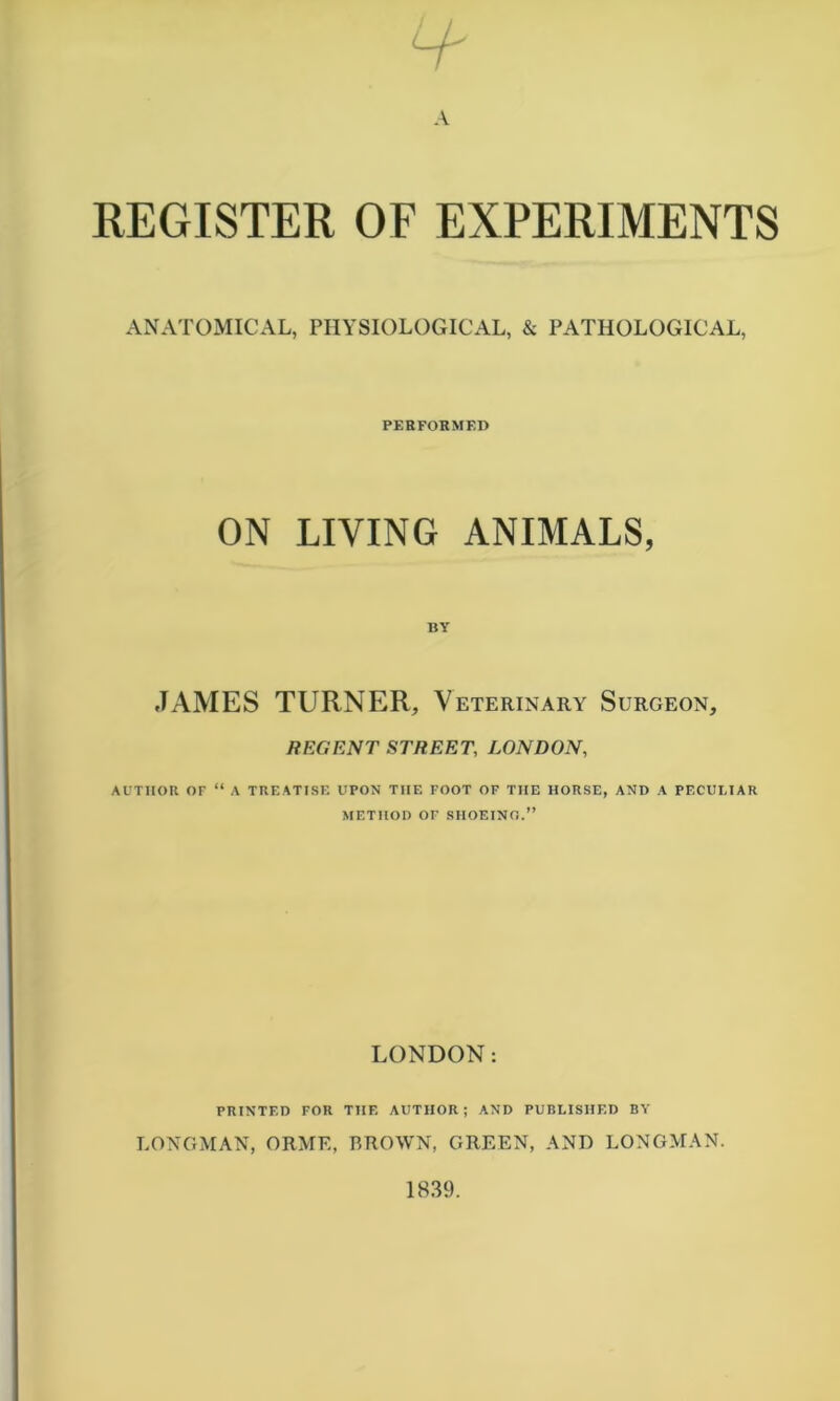 REGISTER OF EXPERIMENTS ANATOMICAL, PHYSIOLOGICAL, & PATHOLOGICAL, PERFORMED ON LIVING ANIMALS, BY JAMES TURNER, Veterinary Surgeon, REGENT STREET, LONDON, AUTHOR OF “ A TREATISF. UPON THE FOOT OF THE HORSE, AND A PECUMAR METHOD OF SHOEINO.” LONDON: PRINTED FOR THE AUTHOR; AND PURLISHED BY LONGMAN, ORME, BROWN, GREEN, AND LONGMAN.